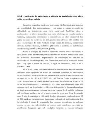 31




3.4.2 - Inativação de patogênicos e eficácia da desinfecção com cloro,
ácido peracético e ozônio


      Durante a cloração a inativação microbiana é influenciada por variações
da sensibilidade dos microrganismos - em geral, a ordem crescente de
dificuldade   de   desinfecção   com   cloro   compreende   bactérias,   vírus   e
protozoários -, e fatores ambientais tais como pH, tempo de contato, mistura,
turbidez, substâncias interferentes e concentração de cloro disponível. Em
geral, os níveis de inativação de patogênicos mais elevados são obtidos com
alta concentração de cloro residual, longo tempo de contato, temperatura
elevada, mistura eficiente, turbidez e pH baixos, e ausência de substâncias
interferentes [CAIRNS (1995); USEPA, (1999)].
      Ainda, a cloração de efluentes contendo amônia forma cloraminas, a
qual, usada como desinfetante primário resulta em drástica redução das taxas
de inativação microbiana. Experimentos de desinfecção de culturas de
laboratório do bacteriófago MS2 com cloraminas produziram inativação menor
que 1 log, após 4 horas de contato, 2 mg/L de cloraminas, 15oC e pH 7
(CAIRNS, 1995).
      RICE et al. (1996) realizaram estudo de inativação de esporos aeróbios
selvagens com hipoclorito de sódio. As condições principais do experimento
foram: batelada, agitação constante, concentração média de esporos presentes
na água do rio de 15.250 UFC/100 mL, pH final de 6.86 e temperatura de
230C. Após 65 min de exposição ocorreu redução aproximada de 2-log e o CT
foi de aproximadamente 114 mg.min/L (C = cloro total disponível). Após 180
min ocorreu 3 log de redução e o CT foi de 315 mg.min/L. Em estudos prévios
de inativação empregando culturas puras de esporos de B. subtilis, realizados
sob condições similares de pH e temperatura, foi reportado 3-log de redução
após 5 min de exposição e 100 mg/L de cloro disponível, resultando num CT
de 500 mg/L. As culturas puras foram mais resistentes à inativação, e, tal fato
foi atribuído à etapa de preparação dos esporos, provenientes de culturas
puras, em que são selecionados os esporos mais resistentes na etapa de
purificação. Enquanto que, sob condições naturais, os esporos selvagens
 