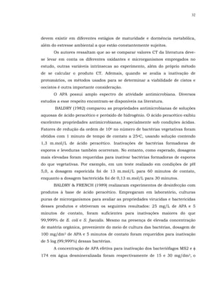 32




devem existir em diferentes estágios de maturidade e dormência metabólica,
além do estresse ambiental a que estão constantemente sujeitos.
      Os autores ressaltam que ao se comparar valores CT da literatura deve-
se levar em conta os diferentes oxidantes e microrganismos empregados no
estudo, outras variáveis intrínsecas ao experimento, além do próprio método
de se calcular o produto CT. Ademais, quando se avalia a inativação de
protozoários, os métodos usados para se determinar a viabilidade de cistos e
oocistos é outra importante consideração.
      O APA possui amplo espectro de atividade antimicrobiana. Diversos
estudos a esse respeito encontram-se disponíveis na literatura.
       BALDRY (1982) comparou as propriedades antimicrobianas de soluções
aquosas de ácido peracético e peróxido de hidrogênio. O ácido peracético exibiu
excelentes propriedades antimicrobianas, especialmente sob condições ácidas.
Fatores de redução da ordem de 106 no número de bactérias vegetativas foram
obtidos com 1 minuto de tempo de contato a 25oC, usando solução contendo
1,3 m.mol/L de ácido peracético. Inativações de bactérias formadoras de
esporos e leveduras também ocorreram. No entanto, como esperado, dosagens
mais elevadas foram requeridas para inativar bactérias formadoras de esporos
do que vegetativas. Por exemplo, em um teste realizado em condições de pH
5,0, a dosagem esporicida foi de 13 m.mol/L para 60 minutos de contato,
enquanto a dosagem bactericida foi de 0,13 m.mol/L para 30 minutos.
      BALDRY & FRENCH (1989) realizaram experimentos de desinfecção com
produtos à base de ácido peracético. Empregaram em laboratório, culturas
puras de microrganismos para avaliar as propriedades virucidas e bactericidas
desses produtos e obtiveram os seguintes resultados: 25 mg/L de APA e 5
minutos de contato, foram suficientes para inativações maiores do que
99,999% de E. coli e S. faecalis. Mesmo na presença de elevada concentração
de matéria orgânica, proveniente do meio de cultura das bactérias, dosagem de
100 mg/dm3 de APA e 5 minutos de contato foram requeridos para inativação
de 5 log (99,999%) dessas bactérias.
      A concentração de APA efetiva para inativação dos bacteriófagos MS2 e φ
174 em água desmineralizada foram respectivamente de 15 e 30 mg/dm3, o
 