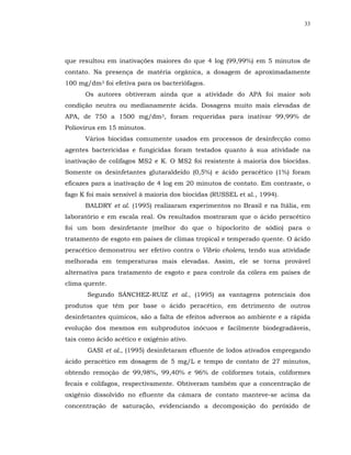 33




que resultou em inativações maiores do que 4 log (99,99%) em 5 minutos de
contato. Na presença de matéria orgânica, a dosagem de aproximadamente
100 mg/dm3 foi efetiva para os bacteriófagos.
      Os autores obtiveram ainda que a atividade do APA foi maior sob
condição neutra ou medianamente ácida. Dosagens muito mais elevadas de
APA, de 750 a 1500 mg/dm3, foram requeridas para inativar 99,99% de
Poliovirus em 15 minutos.
      Vários biocidas comumente usados em processos de desinfecção como
agentes bactericidas e fungicidas foram testados quanto à sua atividade na
inativação de colifagos MS2 e K. O MS2 foi resistente à maioria dos biocidas.
Somente os desinfetantes glutaraldeído (0,5%) e ácido peracético (1%) foram
eficazes para a inativação de 4 log em 20 minutos de contato. Em contraste, o
fago K foi mais sensível à maioria dos biocidas (RUSSEL et al., 1994).
      BALDRY et al. (1995) realizaram experimentos no Brasil e na Itália, em
laboratório e em escala real. Os resultados mostraram que o ácido peracético
foi um bom desinfetante (melhor do que o hipoclorito de sódio) para o
tratamento de esgoto em países de climas tropical e temperado quente. O ácido
peracético demonstrou ser efetivo contra o Vibrio cholera, tendo sua atividade
melhorada em temperaturas mais elevadas. Assim, ele se torna provável
alternativa para tratamento de esgoto e para controle da cólera em países de
clima quente.
       Segundo SÁNCHEZ-RUIZ et al., (1995) as vantagens potenciais dos
produtos que têm por base o ácido peracético, em detrimento de outros
desinfetantes químicos, são a falta de efeitos adversos ao ambiente e a rápida
evolução dos mesmos em subprodutos inócuos e facilmente biodegradáveis,
tais como ácido acético e oxigênio ativo.
       GASI et al., (1995) desinfetaram efluente de lodos ativados empregando
ácido peracético em dosagem de 5 mg/L e tempo de contato de 27 minutos,
obtendo remoção de 99,98%, 99,40% e 96% de coliformes totais, coliformes
fecais e colifagos, respectivamente. Obtiveram também que a concentração de
oxigênio dissolvido no efluente da câmara de contato manteve-se acima da
concentração de saturação, evidenciando a decomposição do peróxido de
 
