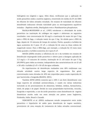 34




hidrogênio em oxigênio e água. Além disso, verificaram que a aplicação de
ácido peracético oxida a matéria orgânica, removendo em média 22,5% de DBO
do efluente de lodos ativados estudado. Os ensaios de toxicidade do efluente
desinfetado indicaram elevada toxicidade para os microrganismos aquáticos
testados - Daphinia similis, Brachydario rerio e Photobacterium phosphorium.
      RAJALA-MUSTONEN et al., (1997) estudaram a efetividade do ácido
peracético na inativação de colifagos em esgoto e obtiveram os seguintes
resultados: com concentração de 50 mg/L a inativação foi maior do que 5 log
para o DNA do fago, e redução maior do que 3 log foi obtida para o RNA do
fago, depois de 10 minutos de tempo de contato. Porém, quando a turbidez da
água aumentou de 2 para 10 uT, a redução foi de uma ou duas ordens de
magnitude menor. Para o RNA-fago, por exemplo, a redução foi 10 vezes mais
baixa quando a turbidez aumentou de 2 para 8 uT.
      SOUZA (2000) estudou a influência da cor e da turbidez em ensaios de
desinfecção empregando ácido peracético e obteve para a dosagem aplicada de
3,5 mg/L e 15 minutos de contato, inativação de E. coli maior do que 5 log
(99,999%) para todos os ensaios, independente das características de cor (5 uH
e 20 uH) e turbidez (2 uT e 50 uT) da água utilizada.
      Os experimentos de desinfecção realizados com APA confirmam sua
elevada   atividade   contra   largo   espectro   de    organismos.   Em   geral,
concentrações mais elevadas de APA são requeridas para a ação esporicida do
que bactericida e fungicida (BLOCK, 2001).
      Também KITIS (2003) comenta que o APA é um forte desinfetante com
largo espectro de atividade antimicrobiana, é usado em várias indústrias
incluindo as de processamento de alimentos, bebidas, médica, farmacêutica,
têxtil, de polpa e de papel. Devido às suas propriedades bactericida, virucida,
fungicida e esporicida, o uso do ácido peracético como desinfetante de esgotos
domésticos recebe cada vez mais atenção em países como Inglaterra,
Finlândia, Itália, Brasil e Canadá.
      VESCHETTI et al. (2002) realizaram estudo comparativo entre ácido
peracético e hipoclorito de sódio para desinfecção de esgoto sanitário,
proveniente de uma estação de tratamento de lodos ativados convencional.
 