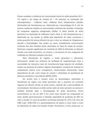 35




Foram avaliados a influência da concentração inicial de ácido peracético (0,5 –
4,0 mg/L) e do tempo de contato (8 – 38 minutos) na inativação dos
microrganismos - coliforme total, coliforme fecal, Streptococcus faecalis,
Escherichia coli, Pseudomonas sp., Salmonella sp. e bacteriófagos de E. coli. Os
autores avaliaram também as concentrações residuais dos biocidas e formação
de compostos orgânicos halogenados (AOXs). O efeito biocida do ácido
peracético na inativação de coliformes total e fecal, E. coli, Pseudomonas sp. e
Salmonella sp., foi similar ao obtido pelo hipoclorito de sódio, entretanto o
ácido peracético foi menos eficiente do que o cloro na redução de Streptococcus
faecalis e bacteriófagos. Em ambos os casos, consideráveis concentrações
residuais dos dois biocidas foram detectadas ao final do tempo de contato.
Nenhuma variação significativa do conteúdo de AOX foi detectada no efluente
tratado com ácido peracético, no entanto, o incremento de tais compostos foi
verificado em efluentes tratados com cloro.
      Para   desinfecção    de   esgotos,   o   ácido   peracético   é   alternativa
interessante, devido aos atributos de facilidade de implementação (sem a
necessidade de extensivo custo de investimento) largo espectro de atividade,
mesmo na presença de matéria orgânica heterogênea, ausência de residual ou
subprodutos tóxicos e/ou mutagênicos, desnecessária descloração, baixa
dependência do pH, curto tempo de contato e efetividade de desinfecção de
efluentes primários e secundários (KITIS, 2003).
      De acordo com o mesmo autor as desvantagens associadas à
desinfecção de esgoto com ácido peracético são o aumento do conteúdo
orgânico do efluente devido ao ácido acético, advindo daí a potencialidade de
recrescimento microbiano (o ácido acético além de estar presente na mistura é
também    formado    após   a    decomposição     do    ácido   peracético).   Outro
inconveniente ao uso do APA é seu custo mais elevado em comparação ao
cloro, devido particularmente à limitada capacidade de produção do APA em
todo o mundo. O custo do produto na Europa (solução de 12%) é de cerca de
US$ 3 gal-1 (US$ 0.08 L-1), aproximadamente de quatro a cinco vezes o custo
do hipoclorito de sódio nos Estados Unidos. Entretanto, o autor avalia que, se
 