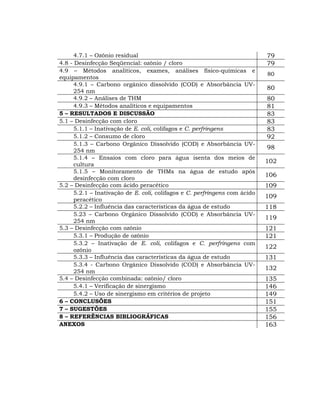 4.7.1 – Ozônio residual                                               79
4.8 - Desinfecção Seqüencial: ozônio / cloro                                79
4.9 – Métodos analíticos, exames, análises físico-químicas e
                                                                            80
equipamentos
      4.9.1 – Carbono orgânico dissolvido (COD) e Absorbância UV-
                                                                            80
      254 nm
      4.9.2 – Análises de THM                                               80
      4.9.3 – Métodos analíticos e equipamentos                             81
5 – RESULTADOS E DISCUSSÃO                                                  83
5.1 – Desinfecção com cloro                                                 83
      5.1.1 – Inativação de E. coli, colifagos e C. perfringens             83
      5.1.2 – Consumo de cloro                                              92
      5.1.3 – Carbono Orgânico Dissolvido (COD) e Absorbância UV-
                                                                            98
      254 nm
      5.1.4 – Ensaios com cloro para água isenta dos meios de
                                                                            102
      cultura
      5.1.5 – Monitoramento de THMs na água de estudo após
                                                                            106
      desinfecção com cloro
5.2 – Desinfecção com ácido peracético                                      109
      5.2.1 – Inativação de E. coli, colifagos e C. perfringens com ácido
                                                                            109
      peracético
      5.2.2 – Influência das características da água de estudo              118
      5.23 – Carbono Orgânico Dissolvido (COD) e Absorbância UV-
                                                                            119
      254 nm
5.3 – Desinfecção com ozônio                                                121
      5.3.1 – Produção de ozônio                                            121
      5.3.2 – Inativação de E. coli, colifagos e C. perfringens com
                                                                            122
      ozônio
      5.3.3 – Influência das características da água de estudo              131
      5.3.4 - Carbono Orgânico Dissolvido (COD) e Absorbância UV-
                                                                            132
      254 nm
5.4 – Desinfecção combinada: ozônio/ cloro                                  135
      5.4.1 – Verificação de sinergismo                                     146
      5.4.2 – Uso de sinergismo em critérios de projeto                     149
6 – CONCLUSÕES                                                              151
7 – SUGESTÕES                                                               155
8 – REFERÊNCIAS BIBLIOGRÁFICAS                                              156
ANEXOS                                                                      163
 