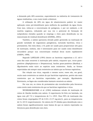 36




a demanda pelo APA aumentar, especialmente na indústria de tratamento de
águas residuárias, o seu custo tende a diminuir.
      A utilização do APA em água de abastecimento poderá ter maior
aplicação como pré-desinfetante para melhoria da qualidade da água bruta.
Com isso, reduz-se a concentração de patógenos, e por ser oxidante, a de
matéria orgânica, reduzindo por sua vez o potencial de formação de
subprodutos clorados quando se emprega o cloro para desinfecção ou na
manutenção de residual desinfetante (DANIEL, 2001).
      Também, o ozônio apresenta elevado poder germicida na inativação de
grande variedade de organismos patogênicos, incluindo bactérias, vírus e
protozoários. Em vista disso, o O3 pode ser usado para proporcionar alto grau
de inativação, embora, não é interessante para ser usado como desinfetante
secundário porque sua concentração residual decai muito rapidamente
(USEPA, 1999).
      Segundo LANGLAIS (1991) dentre as bactérias vegetativas a E. coli é
uma das mais sensíveis à inativação pelo ozônio, enquanto que, cocos gram-
positivos (Staphylococcus e Streptococcus), bacilos gram-positivos (Bacillus), e
Mycobacteria estão entre as espécies mais resistentes. Ainda, as formas
esporuladas são sempre mais resistentes ao ozônio que as formas vegetativas.
      Em relação aos vírus, segundo o mesmo autor, esses são, em geral,
muito mais resistentes ao ozônio do que bactérias vegetativas, porém não mais
resistentes   que   as   bactérias   esporuladas,   por   exemplo,   Mycobacteria.
Entretanto, os fagos são considerados bastante sensíveis ao ozônio.
      Por sua vez, os cistos de protozoários são reconhecidos pela literatura
como muito mais resistentes do que as bactérias vegetativas e vírus.
      WICKRAMANAYAKE et al. (1984) realizaram estudo de inativação de
cistos de Giardia lamblia com ozônio. O experimento foi feito em batelada, em
água com pH 7.0 e temperaturas de 5 e 25oC. Para 99% de inativação dos
cistos foram empregados CT de 0.53 e 0.17 mg.min/L, para as temperaturas
de 5 e 25 oC respectivamente. Os valores de CT obtidos para desinfecção com o
ozônio foram significantemente mais baixos do que os valores reportados na
literatura para desinfecção com cloro.
 