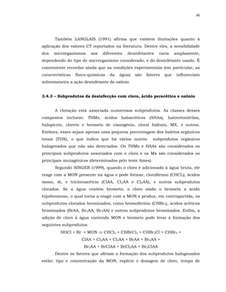40




      Também LANGLAIS (1991) afirma que existem limitações quanto à
aplicação dos valores CT reportados na literatura. Dentre eles, a sensibilidade
dos   microrganismos     aos   diferentes   desinfetantes    varia     amplamente,
dependendo do tipo de microrganismo considerado, e do desinfetante usado. É
conveniente recordar ainda que as condições experimentais (em particular, as
características   físico-químicas   da   água)   são   fatores   que    influenciam
sobremaneira a ação desinfetante do ozônio.


3.4.3 – Subprodutos da desinfecção com cloro, ácido peracético e ozônio


      A cloração está associada numerosos subprodutos. As classes desses
compostos incluem: THMs, ácidos haloacéticos (AHAs), halocetonitrilas,
halopicrin, cloreto e brometo de cianogênio, cloral hidrato, MX, e outros.
Embora, esses sejam apenas uma pequena porcentagem dos haletos orgânicos
totais (TOX), o que indica que há vários outros           subprodutos orgânicos
halogenados que não são detectados. Os THMs e HAAs são considerados os
principais subprodutos associados com o cloro e os Mx são considerados os
principais mutagênicos (determinados pelo teste Ames).
      Segundo SINGER (1999), quando o cloro é adicionado à água bruta, ele
reage com a MON presente na água e pode formar, clorofórmio (CHCl3), ácidos
mono, di, e tricloroacétcio (ClAA, Cl2AA e Cl3AA), e outros subprodutos
clorados. Se a água contém brometo, o cloro oxida o brometo a ácido
hipobromoso, o qual torna a reagir com a MON e produz, em contrapartida, os
subprodutos clorados brominados, como bromofórmio (CHBr3), ácidos acéticos
brominados (BrAA, Br2AA, Br3AA) e outros subprodutos brominados. Enfim, a
adição de cloro à água contendo MON e brometo pode levar à formação dos
seguintes subprodutos:
         HOCl + Br- + MON ⇒ CHCl3 + CHBrCl2 + CHBr2Cl + CHBr3 +
                     ClAA + Cl2AA + Cl3AA + BrAA + Br2AA +
                      Br3AA + BrClAA + BrCl2AA + Br2ClAA
      Dentre os fatores que afetam a formação dos subprodutos halogenados
estão: tipo e concentração da MON, espécie e dosagem de cloro, tempo de
 