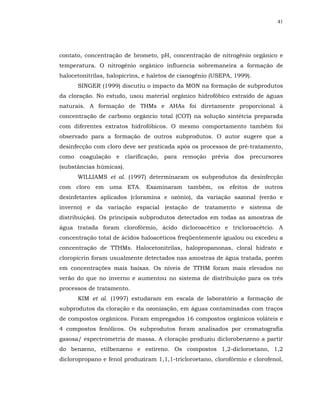 41




contato, concentração de brometo, pH, concentração de nitrogênio orgânico e
temperatura. O nitrogênio orgânico influencia sobremaneira a formação de
halocetonitrilas, halopicrins, e haletos de cianogênio (USEPA, 1999).
      SINGER (1999) discutiu o impacto da MON na formação de subprodutos
da cloração. No estudo, usou material orgânico hidrofóbico extraído de águas
naturais. A formação de THMs e AHAs foi diretamente proporcional à
concentração de carbono orgâncio total (COT) na solução sintétcia preparada
com diferentes extratos hidrofóbicos. O mesmo comportamento também foi
observado para a formação de outros subprodutos. O autor sugere que a
desinfecção com cloro deve ser praticada após os processos de pré-tratamento,
como coagulação e clarificação, para remoção prévia dos precursores
(substâncias húmicas).
      WILLIAMS et al. (1997) determinaram os subprodutos da desinfecção
com cloro em uma ETA. Examinaram também, os efeitos de outros
desinfetantes aplicados (cloramina e ozônio), da variação sazonal (verão e
inverno) e da variação espacial (estação de tratamento e sistema de
distribuição). Os principais subprodutos detectados em todas as amostras de
água tratada foram clorofórmio, ácido dicloroacético e tricloroacétcio. A
concentração total de ácidos haloacéticos freqüentemente igualou ou excedeu a
concentração de TTHMs. Halocetonitrilas, halopropanonas, cloral hidrato e
cloropicrin foram usualmente detectados nas amostras de água tratada, porém
em concentrações mais baixas. Os níveis de TTHM foram mais elevados no
verão do que no inverno e aumentou no sistema de distribuição para os três
processos de tratamento.
      KIM et al. (1997) estudaram em escala de laboratório a formação de
subprodutos da cloração e da ozonização, em águas contaminadas com traços
de compostos orgânicos. Foram empregados 16 compostos orgânicos voláteis e
4 compostos fenólicos. Os subprodutos foram analisados por cromatografia
gasosa/ espectrometria de massa. A cloração produziu diclorobenzeno a partir
do benzeno, etilbenzeno e estireno. Os compostos 1,2-dicloroetano, 1,2
dicloropropano e fenol produziram 1,1,1-tricloroetano, clorofórmio e clorofenol,
 