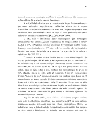 42




respectivamente. A ozonização modificou o bromofórmio para dibromometano
e, benzaldeído foi produzido a partir do estireno.
      A aplicabilidade do APA para o tratamento de águas de abastecimento,
processos    industrias,    especialmente,   indústrias   alimentícias     e   águas
residuárias, cresceu muito devido às restrições aos compostos organoclorados
originados pelos desinfetantes à base de cloro. O ácido peracético não forma
compostos halogenados absorvíveis (AOX), DEGUSSA (2003).
      O     APA   não   é   classificado   como   carcinogênico   por    instituições
internacionais tais como a Agência Internacional de Pesquisa sobre o Câncer
(IARC), a EPA, o Programa Nacional Americano de Toxicologia, dentre outras.
Segundo essas instituições o APA não pode ser considerado carcinogênico
baseado nos dados disponíveis até o presente, os quais são inconclusivos e
deficientes (BLOCK, 2001).
      O primeiro, e um dos poucos estudos sobre o potencial carcinogênico do
APA foi publicado por BOCK22 et al. (1975) apud BLOCK (2001). Neste estudo,
foi aplicado sobre a pele de camundongos (30 fêmeas), 5 vezes por semana, 0,2
mL de APA 1% em acetona ou 2% de APA em água. Um grupo controle recebeu
volume igual de água sobre a pele. Nenhum dos camundongos do grupo do
APA adquiriu câncer de pele. Após 26 semanas, 3 dos 30 camundongos
tiveram “tumores de pele”, comparativamente com nenhum caso dentre os 30
camundongos do grupo controle. Nenhum camundongo adicional apresentou
lesões até o final do experimento, após 66 semanas. Devido não ter sido
identificada a morfologia celular dos tumores de pele, os resultados são difíceis
de serem interpretados. Tais lesões podem ter sido resultado apenas de
irritações no tecido superficial da pele devido à constante aplicação de
substância química à mesma.
      Segundo BLOCK (2001), esse estudo é considerado simples, contém
uma série de deficiências científicas e não encontra na EPA ou outra agência
reguladora, padrão necessário para um estudo carcinogênico. Dentre as
deficiências estão a falta de estudo histopatológico confirmatório dos tumores
de pele, número insuficiente de animais, uso de somente um sexo de
 