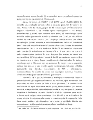 43




camundongos e menor duração (66 semanas) do que a normalmente requerida
para esse tipo de experimento (104 semanas).
           Ainda, no estudo de BOCK22 et al. (1975) apud                        BLOCK (2001), foi
incluída uma avaliação paralela sobre o potencial promotor de tumores do
APA. Nessa parte do estudo, grupos de 30 camundongos (30 fêmeas) foram
expostos unicamente a um potente agente carcinogênico, o 7,12-dimetil-
benzantraceno (DMBA). Três semanas mais tarde, os camundongos foram
tratados 5 vezes por semana, durante 6 semanas, com 0,2 mL de uma solução
aquosa de APA a 0,3%, 1,0% e 3,0%. Um grupo controle tratado com DMBA
recebeu água por 66 semanas, e nenhum desenvolveu câncer ou tumores de
pele. Cinco dos 30 animais do grupo que recebeu APA a 3% por 66 semanas,
desenvolveram câncer de pele sendo que 24 dos 30 apresentaram tumores de
pele. Um dos 30 animais que receberam APA a 1% teve câncer de pele, e 8
deles apresentaram tumores de pele. Nenhum dos animais do grupo que
recebeu APA a 0,3% teve câncer, porém, 2 dos 30 apresentaram tumores. Nem
os tumores nem o câncer foram especificamente diagnosticados. Os autores
concluíram que o APA pode ser um promotor de tumor e que a exposição
crônica das pessoas a um potente agente carcinogênico, tal como o DMBA,
juntamente           com      elevadas      concentrações         de     APA     é    extremamente
desaconselhável. No entanto, de acordo com os próprios autores, a relevância
desses resultados para seres humanos é questionável.
           MONARCA et al. (2004) avaliaram a formação de compostos tóxicos e
genotóxicos em água superficial destinada ao consumo, após desinfecção com
hipoclorito de sódio, dióxido de cloro e ácido peracético. Os biocidas foram
adicionados em água pré-filtrada (escala piloto), continuamente, por 20 dias.
Durante os experimentos foram realizados testes in vivo (em plantas, peixes e
moluscos) e, in vitro (em bactérias, leveduras e células humanas), para avaliar
a formação de subprodutos genotóxicos. Para identificar os subprodutos foi
usada técnica de cromatografia gasosa e espectrometria de massa (GC/MS),
bem como análises microbiológicas para testar a atividade biocida dos
desinfetantes e análises químicas para avaliar a qualidade da água.

22
     BOCK F.G., et al., 1975. Cocarcinogenicity of peroxi compounds. J.Natl Cancer Inst., 55:1359-1361.
 
