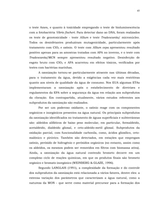 45




o teste Ames, e quanto à toxicidade empregando o teste de bioluminescência
com a fotobactéria Vibrio fischeri. Para detectar dano ao DNA, foram realizados
os teste de genotoxicidade - teste Allium e teste Tradescantia/ micronúcleo.
Todos os desinfetantes produziram mutagenicidade, particularmente após
tratamento com ClO2 e ozônio. O teste com Allium cepa apresentou resultado
positivo apenas para as amostras tratadas com APA no inverno, e o teste com
Tradescantia/MCN sempre apresentou resultado negativo. Desinfecção de
esgoto bruto com ClO2 e APA acarretou em efeitos tóxicos, verificados por
testes com bactérias marinhas.
      A ozonização tornou-se particularmente atraente nas últimas décadas,
para o tratamento da água, devido a exigências cada vez mais restritivas
quanto aos níveis de qualidade da água de consumo. Nos EUA algumas ETAs
implementaram    a   ozonização   após   o   estabelecimento   de   diretrizes   e
regulamentos da EPA sobre a segurança da água em relação aos subprodutos
da cloração. Em contrapartida, atualmente, vários estudos referentes aos
subprodutos da ozonização são realizados.
      Por ser um poderoso oxidante, o ozônio reage com os componentes
orgânicos e inorgânicos presentes na água natural. Os principais subprodutos
da ozonização identificados no tratamento de águas superficiais e subterrâneas
são: aldeídos alifáticos de baixo peso molecular, em particular, formaldeído,
acetaldeido, dialdeido glioxal, e ceto-aldeído-metil glioxal. Subprodutos da
oxidação parcial, com funcionalidade carbonila, como, ácidos glioxílico, ceto-
malônico e pirúvico. Também são detectados, em estações que empregam
ozônio, peróxido de hidrogênio e peróxidos orgânicos (no entanto, assim como
os aldeídos, os mesmos podem ser removidos em filtros com biomassa ativa).
Ainda, a ozonização da água natural contendo brometo decorre em um
complexo ciclo de reações químicas, em que os produtos finais são brometo
orgânico e bromato inorgânico (WEINBERG & GLAZE, 1996).
      Segundo LANGLAIS (1991), a complexidade da formação e do controle
dos subprodutos da ozonização está relacionada a vários fatores, dentre eles: a
extensa variação dos parâmetros que caracterizam a água natural, como a
natureza da MON - que serve como material precursor para a formação dos
 