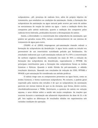 46




subprodutos-, pH, presença de radicais livre, além do próprio objetivo do
tratamento, que estabelece as condições da ozonização. Ainda, a formação dos
subprodutos da ozonização na água natural pode ocorrer por meio de ambos
os mecanismos de reação do ozônio na água – tanto a oxidação direta dos
compostos pelo ozônio molecular, quanto a oxidação dos compostos pelos
radicais livres hidroxila, produzidos durante a decomposição do ozônio.
   Assim, a diversidade e a concentração dos subprodutos da ozonização, que
podem ser gerados numa ETA, variam consideravelmente de um sistema de
tratamento de água para outro.
      CHANG et al. (2002) empregaram pré-ozonização visando reduzir a
formação de subprodutos da desinfecção. A água bruta usada no estudo era
proveniente de um reservatório eutrofizado poluído por fertilizantes. Os
resultados indicaram que a pré-ozonização reduziu de 9 a 54% a concentração
de carbono orgânico dissolvido, resultando em mais de 40% a redução da
formação dos subprodutos da desinfecção, especialmente o PFTHM. Os
principais contribuintes para a formação dos subprodutos foram os ácidos
húmicos e fúlvicos. Quando o ácido fúlvido foi pré-ozonizado, o aldeído
resultante diminuiu. Baseado nos resultados de redução de COD, PFTHM e
PFAOX a pré-ozonização foi considerada um método profícuo.
      O ozônio reage com os componentes presentes na água bruta, como os
ácidos húmicos, e forma numerosos subprodutos. No entanto, o padrão geral
reportado pela maioria dos estudos é de que os subprodutos da ozonização
parecem ser menos tóxicos do que os da cloração, que forma, dentre outros,
clorohidroxifuranonas e THMs. Entretanto, a química do ozônio em solução
aquosa, e seus efeitos sobre a saúde são muito complexos. As reações que
ocorrem durante a ozonização são altamente dependentes da dose de O3 e do
pH. Isto explica as diferenças de resultados obtidos em experimentos sob
variadas condições de operação.
 