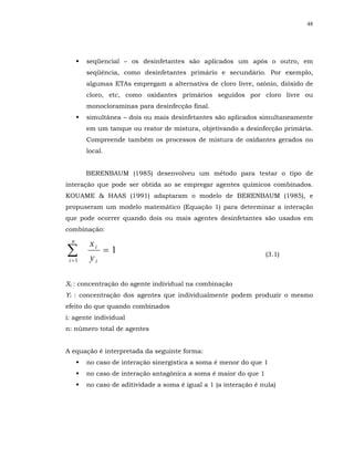 48




        seqüencial – os desinfetantes são aplicados um após o outro, em
        seqüência, como desinfetantes primário e secundário. Por exemplo,
        algumas ETAs empregam a alternativa de cloro livre, ozônio, dióxido de
        cloro, etc, como oxidantes primários seguidos por cloro livre ou
        monocloraminas para desinfecção final.
        simultânea – dois ou mais desinfetantes são aplicados simultaneamente
        em um tanque ou reator de mistura, objetivando a desinfecção primária.
        Compreende também os processos de mistura de oxidantes gerados no
        local.


        BERENBAUM (1985) desenvolveu um método para testar o tipo de
interação que pode ser obtida ao se empregar agentes químicos combinados.
KOUAME & HAAS (1991) adaptaram o modelo de BERENBAUM (1985), e
propuseram um modelo matemático (Equação 1) para determinar a interação
que pode ocorrer quando dois ou mais agentes desinfetantes são usados em
combinação:
  n
         xi
∑i =1    yi
            =1                                                    (3.1)



Xi : concentração do agente individual na combinação
Yi : concentração dos agentes que individualmente podem produzir o mesmo
efeito do que quando combinados
i: agente individual
n: número total de agentes


A equação é interpretada da seguinte forma:
        no caso de interação sinergística a soma é menor do que 1
        no caso de interação antagônica a soma é maior do que 1
        no caso de aditividade a soma é igual a 1 (a interação é nula)
 