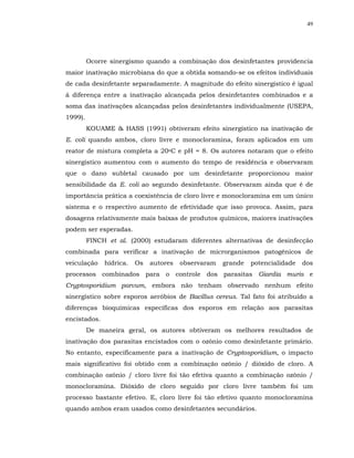 49




         Ocorre sinergismo quando a combinação dos desinfetantes providencia
maior inativação microbiana do que a obtida somando-se os efeitos individuais
de cada desinfetante separadamente. A magnitude do efeito sinergístico é igual
à diferença entre a inativação alcançada pelos desinfetantes combinados e a
soma das inativações alcançadas pelos desinfetantes individualmente (USEPA,
1999).
         KOUAME & HASS (1991) obtiveram efeito sinergístico na inativação de
E. coli quando ambos, cloro livre e monocloramina, foram aplicados em um
reator de mistura completa a 20oC e pH = 8. Os autores notaram que o efeito
sinergístico aumentou com o aumento do tempo de residência e observaram
que o dano subletal causado por um desinfetante proporcionou maior
sensibilidade da E. coli ao segundo desinfetante. Observaram ainda que é de
importância prática a coexistência de cloro livre e monocloramina em um único
sistema e o respectivo aumento de efetividade que isso provoca. Assim, para
dosagens relativamente mais baixas de produtos químicos, maiores inativações
podem ser esperadas.
         FINCH et al. (2000) estudaram diferentes alternativas de desinfecção
combinada para verificar a inativação de microrganismos patogênicos de
veiculação    hídrica.   Os   autores   observaram   grande   potencialidade   dos
processos combinados para o controle dos parasitas Giardia muris e
Cryptosporidium parvum, embora não tenham observado nenhum efeito
sinergístico sobre esporos aeróbios de Bacillus cereus. Tal fato foi atribuído a
diferenças bioquímicas específicas dos esporos em relação aos parasitas
encistados.
         De maneira geral, os autores obtiveram os melhores resultados de
inativação dos parasitas encistados com o ozônio como desinfetante primário.
No entanto, especificamente para a inativação de Cryptosporidium, o impacto
mais significativo foi obtido com a combinação ozônio / dióxido de cloro. A
combinação ozônio / cloro livre foi tão efetiva quanto a combinação ozônio /
monocloramina. Dióxido de cloro seguido por cloro livre também foi um
processo bastante efetivo. E, cloro livre foi tão efetivo quanto monocloramina
quando ambos eram usados como desinfetantes secundários.
 