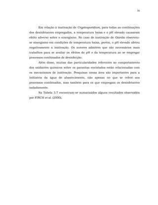 50




      Em relação à inativação de Cryptosporidium, para todas as combinações
dos desinfetantes empregados, a temperatura baixa e o pH elevado causaram
efeito adverso sobre o sinergismo. No caso de inativação de Giardia observou-
se sinergismo em condições de temperatura baixa, porém, o pH elevado afetou
negativamente a inativação. Os autores admitem que são necessários mais
trabalhos para se avaliar os efeitos do pH e da temperatura ao se empregar
processos combinados de desinfecção.
      Além disso, muitas das particularidades referentes ao comportamento
dos oxidantes químicos sobre os parasitas encistados estão relacionadas com
os mecanismos de inativação. Pesquisas nessa área são importantes para a
indústria da água de abastecimento, não apenas no que se refere aos
processos combinados, mas também para os que empregam os desinfetantes
isoladamente.
      Na Tabela 3.7 encontram-se sumarizados alguns resultados observados
por FINCH et al. (2000).
 