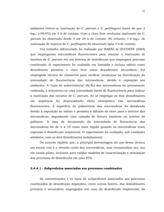 52




oxidantes obteve-se inativação de C. parvum e C. perfringens maior do que 3
log10 (>99,9%) em 4 h de contato. Com o cloro livre nenhuma inativação de C.
parvum foi observada desde 4 até 24 h de contato. No entanto, 1.4 log10 de
inativação de esporos de C. perfringens foi observado após 4 h de contato.
      Um trabalho diferenciado foi realizado por BAEZA & DUCOSTE (2004)
que empregaram microesferas fluorescentes para simular a inativação de
oocistos de C. parvum em um sistema de desinfecção que empregava processo
combinado. O experimento foi realizado em batelada e incluiu ozônio como
desinfetante    primário      e   cloro   livre     como    desinfetante    secundário.    Foi
empregada técnica de citometria para verificar mudanças na distribuição da
intensidade de fluorescência das microesferas, devido à exposição aos
oxidantes. A “taxa de sobrevivência” (N/No) das microesferas foi previamente
calibrada, e selecionou-se uma intensidade limite de fluorescência para indicar
a inativação dos oocistos de C. parvum. Ao se empregar os dois desinfetantes
em   seqüência     foi     desencadeado           efeito   sinergístico    nas   microesferas
fluorescentes. A superfície do poliestireno das microesferas foi danificada
devido à exposição ao ozônio e permitiu a difusão do cloro para o interior das
microesferas, degradando uma camada de tintura existente no interior do
polímero.   A   taxa     de   decaimento          da   intensidade    de    florescência   das
microesferas foi de 4 a 10 vezes mais rápida quando as microesferas eram
expostas à desinfecção seqüencial. O experimento foi realizado, sob condições
similares, com os dois desinfetantes isoladamente.
      Os autores expõem que, a principal desvantagem do uso dessa técnica
em escala real é o elevado custo das microesferas, mas recomendam seu uso
em escala piloto, inclusive para validar modelos de caracterização e otimização
dos processos de desinfecção em uma ETA.


3.4.4.1 - Subprodutos associados aos processos combinados


      As concentrações e os tipos de subprodutos associados aos processos
combinados de desinfecção dependem, entre outros fatores, dos desinfetantes
primário e secundário empregados (no caso da desinfecção seqüencial), da
 
