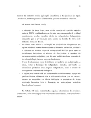 53




mistura de oxidantes usada (aplicação simultânea) e da qualidade da água.
Certamente, nenhum processo combinado é aplicável a todas as situações.


      De acordo com USEPA (1999):


      A cloração da água bruta sem prévia remoção da matéria orgânica
      natural (MON), combinada com a cloração para manutenção de residual
      desinfetante, produz elevados níveis de subprodutos halogenados,
      enquanto que a pré-oxidação com ozônio ou dióxido de cloro pode
      reduzir a formação desses.
      O ozônio pode reduzir a formação de subprodutos halogenados em
      águas contendo baixas concentrações de brometo, entretanto, aumenta
      o conteúdo da matéria orgânica biodegradável (MOB) e pode levar ao
      crescimento bacteriano no sistema de distribuição. A remoção do
      carbono orgânico assimilável com filtração biológica reduz o potencial de
      crescimento bacteriano no sistema distribuidor.
      O uso de cloraminas como desinfetante secundário, em substituição ao
      cloro, reduz a formação de subprodutos clorados, entretanto, as
      cloraminas produzem seus próprios subprodutos, como o cloreto de
      cianogênio e o brometo de cianogênio.
      A opção pelo ozônio deve ser considerada cuidadosamente, porque ele
      produz aldeídos, aldocetoácidos, e ácidos carboxílicos, que, no entanto,
      podem ser removidos em filtros biológicos. A ozonização de águas
      contendo   brometos   leva   à   formação   de    subprodutos   orgânicos
      brominados e bromato.


      Na Tabela 3.8 estão sumarizadas algumas alternativas de processos
combinados, bem como alguns dos subprodutos associados a cada uma destas
opções.
 