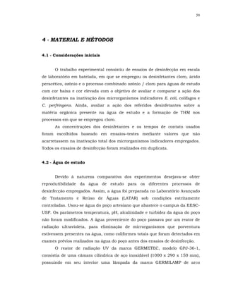59




4 - MATERIAL E MÉTODOS

4.1 - Considerações iniciais


      O trabalho experimental consistiu de ensaios de desinfecção em escala
de laboratório em batelada, em que se empregou os desinfetantes cloro, ácido
peracético, ozônio e o processo combinado ozônio / cloro para águas de estudo
com cor baixa e cor elevada com o objetivo de avaliar e comparar a ação dos
desinfetantes na inativação dos microrganismos indicadores E. coli, colifagos e
C. perfringens. Ainda, avaliar a ação dos referidos desinfetantes sobre a
matéria orgânica presente na água de estudo e a formação de THM nos
processos em que se empregou cloro.
      As concentrações dos desinfetantes e os tempos de contato usados
foram escolhidos baseado em ensaios–testes mediante valores que não
acarretassem na inativação total dos microrganismos indicadores empregados.
Todos os ensaios de desinfecção foram realizados em duplicata.


4.2 - Água de estudo


      Devido à natureza comparativa dos experimentos desejava-se obter
reprodutibilidade da água de estudo para os diferentes processos de
desinfecção empregados. Assim, a água foi preparada no Laboratório Avançado
de Tratamento e Reúso de Águas (LATAR) sob condições estritamente
controladas. Usou-se água do poço artesiano que abastece o campus da EESC-
USP. Os parâmetros temperatura, pH, alcalinidade e turbidez da água do poço
não foram modificados. A água proveniente do poço passava por um reator de
radiação ultravioleta, para eliminação de microrganismos que porventura
estivessem presentes na água, como coliformes totais que foram detectados em
exames prévios realizados na água do poço antes dos ensaios de desinfecção.
      O reator de radiação UV da marca GERMETEC, modelo GPJ-36-1,
consistia de uma câmara cilíndrica de aço inoxidável (1000 x 290 x 150 mm),
possuindo em seu interior uma lâmpada da marca GERMILAMP de arco
 