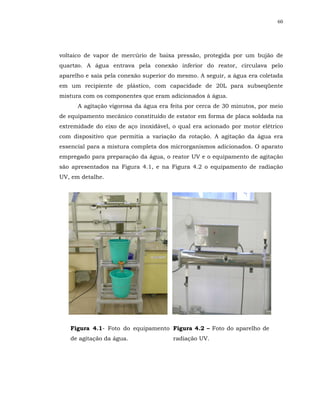 60




voltaico de vapor de mercúrio de baixa pressão, protegida por um bujão de
quartzo. A água entrava pela conexão inferior do reator, circulava pelo
aparelho e saía pela conexão superior do mesmo. A seguir, a água era coletada
em um recipiente de plástico, com capacidade de 20L para subseqüente
mistura com os componentes que eram adicionados à água.
      A agitação vigorosa da água era feita por cerca de 30 minutos, por meio
de equipamento mecânico constituído de estator em forma de placa soldada na
extremidade do eixo de aço inoxidável, o qual era acionado por motor elétrico
com dispositivo que permitia a variação da rotação. A agitação da água era
essencial para a mistura completa dos microrganismos adicionados. O aparato
empregado para preparação da água, o reator UV e o equipamento de agitação
são apresentados na Figura 4.1, e na Figura 4.2 o equipamento de radiação
UV, em detalhe.




   Figura 4.1- Foto do equipamento Figura 4.2 – Foto do aparelho de
   de agitação da água.                radiação UV.
 