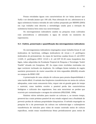 61




      Foram estudadas águas com características de cor baixa (menor que
5uH) e cor elevada (maior que 100 uH). Para obtenção de cor, adicionava-se à
água substância húmica extraída de solo turfoso preparada por BENINI (2003)
em cujo trabalho está descrita a metodologia usada para a extração da
substância húmica bem como sua caracterização.
      Os microrganismos indicadores usados na pesquisa eram cultivados
com antecedência e adicionados à água de estudo no momento do
experimento.


4.3 - Cultivo, preservação e quantificação dos microrganismos indicadores


      Os microrganismos indicadores empregados nesse trabalho foram E. coli
(indicadora de bactérias), colifagos (indicadores de vírus) e C. perfringens
(indicadora de protozoários). As cepas de bactérias usadas foram E. coli ATCC
11229, C. perfringens ATCC 13124 e E. coli CIP 55.30 como hospedeira dos
fagos, todas adquiridas da Fundação Tropical de Pesquisa e Tecnologia “André
Tosello” situada em Campinas, SP. As cepas eram recebidas reativadas em
ágar nutriente inclinado em duplicata. Os colifagos foram isolados de esgoto
sanitário proveniente do reator anaeróbio de leito expandido (RALEX) situado
no campus da EESC-USP.
      A preservação de uma coleção de culturas para pronta disponibilidade é
uma tarefa difícil. O método das freqüentes transferências em meios de cultura
adequados, como mais comumente feito, requer não só grande gasto de tempo
e material, como também envolve a possível perda das características
biológicas e culturais dos organismos. Isso sem mencionar as perdas que
ocorrem por contaminação e secagem do substrato (PELCZAR, 1996).
      Existem vários métodos para manter as culturas e, ao mesmo tempo,
preservá-las o mais próximo possível de seu estado original com a finalidade de
prevenir perdas de valiosas propriedades bioquímicas. O método empregado na
pesquisa foi o da preservação da cultura em substrato-ágar e subseqüente
transferência de inóculos para tubos de ensaio contendo meios de cultura
específicos, sendo essas transferências feitas periodicamente para meios de
 