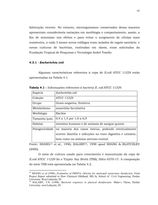 62




fabricação recente. No entanto, microrganismos conservados dessa maneira
apresentam consideráveis variações em morfologia e comportamento, assim, a
fim de minimizar tais efeitos e para evitar o surgimento de células mais
resistentes, a cada 3 meses novos colifagos eram isolados de esgoto sanitário e
novas culturas de bactérias, reativadas em slants, eram solicitadas da
Fundação Tropical de Pesquisas e Tecnologia André Tosello.


4.3.1 - Escherichia coli


         Algumas características referentes à cepa de E.coli ATCC 11229 estão
apresentadas na Tabela 4.1.


Tabela 4.1 – Informações referentes à bactéria E. coli ATCC 11229.
     Espécie           Escherichia coli
     Coleção           ATCC 11229
     Grupo             Gram-negativa, Entérica
     Metabolismo       anaeróbia facultativa
     Morfologia        Bacilos
     Tamanho (µm)      0,4 a 1,5 por 1,0 a 6,9
     Habitat           intestino humano e de animais de sangue quente
     Patogenicidade na maioria dos casos inócua, podendo eventualmente
                       ocorrer diarréia e infecções no trato digestivo e urinário,
                       bem como no sistema nervoso central
Fonte: SHANG23 et al., 1996; HALABY24, 1998 apud SHANG & BLATCHLEY
(2000).
         O meio de cultura usado para crescimento e manutenção da cepa de
E.coli ATCC 11229 foi o Tryptic Soy Broth (TSB), Difco 0370-17. A composição
do meio TSB está apresentada na Tabela 4.2.

23
   SHANG et al (1996). Evaluation of DBNPA/ chlorine for municipal wastewater disinfection. Final
Project Report submitted to Dow Chemical (Midland, MI) by School of Civil Engineering, Purdue
University, West Lafayette, IN.
24
   HALABY, T.N. (1998). Bacterial responses to physical disinfectants. Mater´s Thesis, Purdue
University, west Lafayette, IN.
 