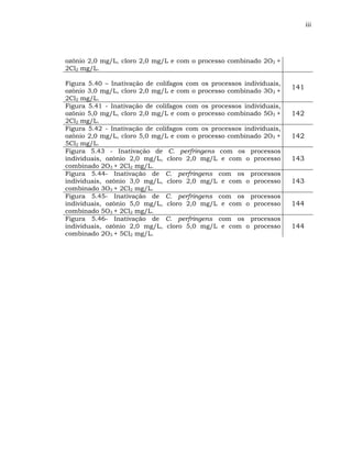 iii




ozônio 2,0 mg/L, cloro 2,0 mg/L e com o processo combinado 2O3 +
2Cl2 mg/L.

Figura 5.40 – Inativação de colifagos com os processos individuais,
                                                                      141
ozônio 3,0 mg/L, cloro 2,0 mg/L e com o processo combinado 3O3 +
2Cl2 mg/L.
Figura 5.41 - Inativação de colifagos com os processos individuais,
ozônio 5,0 mg/L, cloro 2,0 mg/L e com o processo combinado 5O3 +      142
2Cl2 mg/L.
Figura 5.42 - Inativação de colifagos com os processos individuais,
ozônio 2,0 mg/L, cloro 5,0 mg/L e com o processo combinado 2O3 +      142
5Cl2 mg/L.
Figura 5.43 - Inativação de C. perfringens com os processos
individuais, ozônio 2,0 mg/L, cloro 2,0 mg/L e com o processo         143
combinado 2O3 + 2Cl2 mg/L.
Figura 5.44- Inativação de C. perfringens com os processos
individuais, ozônio 3,0 mg/L, cloro 2,0 mg/L e com o processo         143
combinado 3O3 + 2Cl2 mg/L.
Figura 5.45- Inativação de C. perfringens com os processos
individuais, ozônio 5,0 mg/L, cloro 2,0 mg/L e com o processo         144
combinado 5O3 + 2Cl2 mg/L.
Figura 5.46- Inativação de C. perfringens com os processos
individuais, ozônio 2,0 mg/L, cloro 5,0 mg/L e com o processo         144
combinado 2O3 + 5Cl2 mg/L.
 