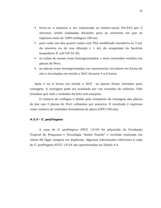 68




      levou-se a amostra a ser examinada ao banho-maria (44,5oC) por 5
      minutos, sendo realizadas diluições para as amostras em que se
      esperava mais de 1000 colifagos/100 mL;
      para cada um dos quatro tubos com TSA modificado transferiu-se 5 mL
      da amostra ou de sua diluição e 1 mL da suspensão da bactéria
      hospedeira E. coli CIP 55.30;
      os tubos de ensaio eram homogeneizados, e seus conteúdos vertidos em
      placas de Petri;
      as placas eram homogeneizadas em movimentos circulares em forma de
      oito e incubadas em estufa a 36oC durante 4 a 6 horas.


   Após 4 ou 6 horas em estufa a 36oC           as placas foram retiradas para
contagem. A contagem pode ser auxiliada por um contador de colônias. Vale
ressaltar que todo o trabalho foi feito sob assepsia.
      O número de colifagos é obtido pela somatória da contagem das placas
de lise nas 4 placas de Petri utilizadas por amostra. O resultado é expresso
como número de unidades formadoras de placa (UFP/100 mL).


4.3.3 – C. perfringens


      A cepa de C. perfringens ATCC 13124 foi adquirida da Fundação
Tropical de Pesquisas e Tecnologia “André Tosello” e recebida reativada em
slants AS (Agar sangue) em duplicata. Algumas informações referentes à cepa
de C. perfringens ATCC 13124 são apresentadas na Tabela 4.4.
 