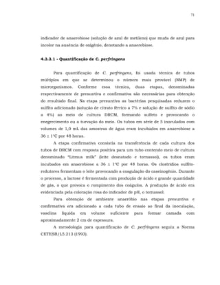 71




indicador de anaerobiose (solução de azul de metileno) que muda de azul para
incolor na ausência de oxigênio, denotando a anaerobiose.


4.3.3.1 - Quantificação de C. perfringens


      Para quantificação de C. perfringens, foi usada técnica de tubos
múltiplos em que se determinou o número mais provável (NMP) de
microrganismos.      Conforme   essa     técnica,   duas   etapas,   denominadas
respectivamente de presuntiva e confirmativa são necessárias para obtenção
do resultado final. Na etapa presuntiva as bactérias pesquisadas reduzem o
sulfito adicionado (solução de citrato férrico a 7% e solução de sulfito de sódio
a 4%) ao meio de cultura DRCM, formando sulfeto e provocando o
enegrecimento ou a turvação do meio. Os tubos em série de 5 inoculados com
volumes de 1,0 mL das amostras de água eram incubados em anaerobiose a
36 ± 1°C por 48 horas.
      A etapa confirmativa consistia na transferência de cada cultura dos
tubos de DRCM com resposta positiva para um tubo contendo meio de cultura
denominado “Litmus milk” (leite desnatado e tornassol), os tubos eram
incubados em anaerobiose a 36 ± 1°C por 48 horas. Os clostrídios sulfito-
redutores fermentam o leite provocando a coagulação do caseinogênio. Durante
o processo, a lactose é fermentada com produção de ácido e grande quantidade
de gás, o que provoca o rompimento dos coágulos. A produção de ácido era
evidenciada pela coloração rosa do indicador de pH, o tornassol.
      Para obtenção de ambiente anaeróbio nas etapas presuntiva e
confirmativa era adicionado a cada tubo de ensaio ao final da inoculação,
vaselina   líquida   em   volume       suficiente   para   formar    camada   com
aproximadamente 2 cm de espessura.
      A metodologia para quantificação de C. perfringens seguiu a Norma
CETESB/L5.213 (1993).
 
