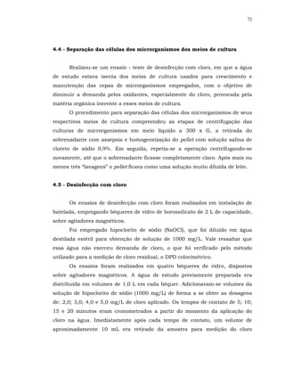 72




4.4 - Separação das células dos microrganismos dos meios de cultura


      Realizou-se um ensaio - teste de desinfecção com cloro, em que a água
de estudo estava isenta dos meios de cultura usados para crescimento e
manutenção das cepas de microrganismos empregados, com o objetivo de
diminuir a demanda pelos oxidantes, especialmente do cloro, provocada pela
matéria orgânica inerente a esses meios de cultura.
      O procedimento para separação das células dos microrganismos de seus
respectivos meios de cultura compreendeu as etapas de centrifugação das
culturas de microrganismos em meio líquido a 300 x G, a retirada do
sobrenadante com assepsia e homogeneização do pellet com solução salina de
cloreto de sódio 0,9%. Em seguida, repetia-se a operação centrifugando-se
novamente, até que o sobrenadante ficasse completamente claro. Após mais ou
menos três “lavagens” o pellet ficava como uma solução muito diluída de leite.


4.5 - Desinfecção com cloro


      Os ensaios de desinfecção com cloro foram realizados em instalação de
batelada, empregando béqueres de vidro de borossilicato de 2 L de capacidade,
sobre agitadores magnéticos.
      Foi empregado hipoclorito de sódio (NaOCl), que foi diluído em água
destilada estéril para obtenção de solução de 1000 mg/L. Vale ressaltar que
essa água não exerceu demanda de cloro, o que foi verificado pelo método
utilizado para a medição de cloro residual, o DPD colorimétrico.
      Os ensaios foram realizados em quatro béqueres de vidro, dispostos
sobre agitadores magnéticos. A água de estudo previamente preparada era
distribuída em volumes de 1,0 L em cada béquer. Adicionavam-se volumes da
solução de hipoclorito de sódio (1000 mg/L) de forma a se obter as dosagens
de: 2,0; 3,0; 4,0 e 5,0 mg/L de cloro aplicado. Os tempos de contato de 5; 10;
15 e 20 minutos eram cronometrados a partir do momento da aplicação do
cloro na água. Imediatamente após cada tempo de contato, um volume de
aproximadamente 10 mL era retirado da amostra para medição do cloro
 