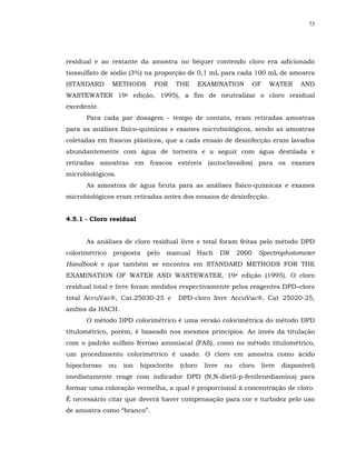 73




residual e ao restante da amostra no béquer contendo cloro era adicionado
tiossulfato de sódio (3%) na proporção de 0,1 mL para cada 100 mL de amostra
(STANDARD       METHODS        FOR       THE      EXAMINATION          OF     WATER       AND
WASTEWATER 19a edição, 1995), a fim de neutralizar o cloro residual
excedente.
      Para cada par dosagem - tempo de contato, eram retiradas amostras
para as análises físico-químicas e exames microbiológicos, sendo as amostras
coletadas em frascos plásticos, que a cada ensaio de desinfecção eram lavados
abundantemente com água de torneira e a seguir com água destilada e
retiradas amostras em frascos estéreis (autoclavados) para os exames
microbiológicos.
      As amostras de água bruta para as análises físico-químicas e exames
microbiológicos eram retiradas antes dos ensaios de desinfecção.


4.5.1 - Cloro residual


      As análises de cloro residual livre e total foram feitas pelo método DPD
colorimétrico    proposta    pelo   manual     Hach        DR   2000    Spectrophotometer
Handbook e que também se encontra em STANDARD METHODS FOR THE
EXAMINATION OF WATER AND WASTEWATER, 19a edição (1995). O cloro
residual total e livre foram medidos respectivamente pelos reagentes DPD–cloro
total AccuVac®, Cat.25030-25 e           DPD-cloro livre AccuVac®, Cat 25020-25,
ambos da HACH.
      O método DPD colorimétrico é uma versão colorimétrica do método DPD
titulométrico, porém, é baseado nos mesmos princípios. Ao invés da titulação
com o padrão sulfato ferroso amoniacal (FAS), como no método titulométrico,
um procedimento colorimétrico é usado. O cloro em amostra como ácido
hipocloroso     ou   íon   hipoclorito   (cloro    livre   ou   cloro       livre   disponível)
imediatamente reage com indicador DPD (N,N-dietil-p-fenilenediamina) para
formar uma coloração vermelha, a qual é proporcional à concentração de cloro.
É necessário citar que deverá haver compensação para cor e turbidez pelo uso
de amostra como “branco”.
 