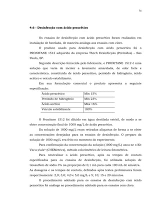 74




4.6 - Desinfecção com ácido peracético


       Os ensaios de desinfecção com ácido peracético foram realizados em
instalação de batelada, de maneira análoga aos ensaios com cloro.
       O produto usado para desinfecção com ácido peracético foi o
PROXITANE 1512 adquirido da empresa Thech Desinfecção (Peróxidos) – São
Paulo, SP.
       Segundo descrição fornecida pelo fabricante, o PROXITANE 1512 é uma
solução que varia de incolor a levemente amarelada, de odor forte e
característico, constituída de ácido peracético, peróxido de hidrogênio, ácido
acético e veículo estabilizante.
       Em    sua   formulação      comercial   o   produto   apresenta   a   seguinte
especificação:
         Ácido peracético                 Mín 15%
         Peróxido de hidrogênio           Mín 23%
         Ácido acético                    Máx 16%
         Veículo estabilizante            100%


       O Proxitane 1512 foi diluído em água destilada estéril, de modo a se
obter concentração final de 1000 mg/L de ácido peracético.
       Da solução de 1000 mg/L eram retiradas alíquotas de forma a se obter
as concentrações desejadas para os ensaios de desinfecção. O preparo da
solução de 1000 mg/L era feito no momento do experimento.
       Para confirmação da concentração da solução (1000 mg/L) usou-se o Kit
Vacu-vials® (CHEMetrics), método colorimétrico de leitura fotométrica.
       Para neutralizar o ácido peracético, após os tempos de contato
especificados para os ensaios de desinfecção, foi utilizada solução de
tiossulfato de sódio 3% na proporção de 0,1 mL para cada 100 mL de amostra.
As dosagens e os tempos de contato, definidos após testes preliminares foram
respectivamente: 2,0; 3,0; 4,0 e 5,0 mg/L e 5; 10; 15 e 20 minutos.
       O procedimento adotado para os ensaios de desinfecção com ácido
peracético foi análogo ao procedimento adotado para os ensaios com cloro.
 