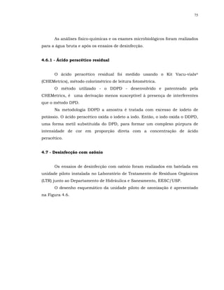 75




      As análises físico-químicas e os exames microbiológicos foram realizados
para a água bruta e após os ensaios de desinfecção.


4.6.1 - Ácido peracético residual


      O ácido peracético residual foi medido usando o Kit Vacu-vials®
(CHEMetrics), método colorimétrico de leitura fotométrica.
      O método utilizado - o DDPD - desenvolvido e patenteado pela
CHEMetrics, é uma derivação menos susceptível à presença de interferentes
que o método DPD.
      Na metodologia DDPD a amostra é tratada com excesso de iodeto de
potássio. O ácido peracético oxida o iodeto a iodo. Então, o iodo oxida o DDPD,
uma forma metil substituída do DPD, para formar um complexo púrpura de
intensidade de cor em proporção direta com a concentração de ácido
peracético.


4.7 - Desinfecção com ozônio


      Os ensaios de desinfecção com ozônio foram realizados em batelada em
unidade piloto instalada no Laboratório de Tratamento de Resíduos Orgânicos
(LTR) junto ao Departamento de Hidráulica e Saneamento, EESC/USP.
      O desenho esquemático da unidade piloto de ozonização é apresentado
na Figura 4.6.
 