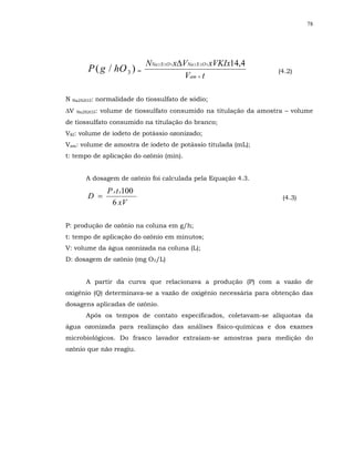 78




                               NNa 2 S 2 O 3 x∆VNa 2 S 2 O 3 xVKIx14,4
          P ( g / hO 3 ) =                                               (4.2)
                                               Vam × t

N   Na2S2O3:   normalidade do tiossulfato de sódio;
∆V   Na2S2O3:   volume de tiossulfato consumido na titulação da amostra – volume
de tiossulfato consumido na titulação do branco;
VKI: volume de iodeto de potássio ozonizado;
Vam: volume de amostra de iodeto de potássio titulada (mL);
t: tempo de aplicação do ozônio (min).


         A dosagem de ozônio foi calculada pela Equação 4.3.

                  P x t x100
         D =                                                              (4.3)
                   6 xV

P: produção de ozônio na coluna em g/h;
t: tempo de aplicação do ozônio em minutos;
V: volume da água ozonizada na coluna (L);
D: dosagem de ozônio (mg O3/L)


         A partir da curva que relacionava a produção (P) com a vazão de
oxigênio (Q) determinava-se a vazão de oxigênio necessária para obtenção das
dosagens aplicadas de ozônio.
         Após os tempos de contato especificados, coletavam-se alíquotas da
água ozonizada para realização das análises físico-químicas e dos exames
microbiológicos. Do frasco lavador extraíam-se amostras para medição do
ozônio que não reagiu.
 