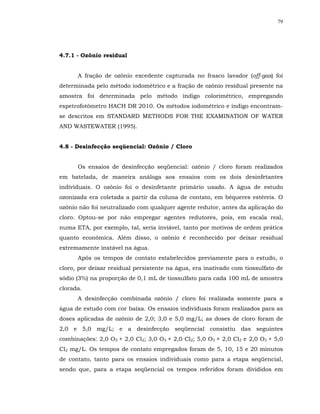 79




4.7.1 - Ozônio residual


      A fração de ozônio excedente capturada no frasco lavador (off-gas) foi
determinada pelo método iodométrico e a fração de ozônio residual presente na
amostra foi determinada pelo método índigo colorimétrico, empregando
espetrofotômetro HACH DR 2010. Os métodos iodométrico e índigo encontram-
se descritos em STANDARD METHODS FOR THE EXAMINATION OF WATER
AND WASTEWATER (1995).


4.8 - Desinfecção seqüencial: Ozônio / Cloro


      Os ensaios de desinfecção seqüencial: ozônio / cloro foram realizados
em batelada, de maneira análoga aos ensaios com os dois desinfetantes
individuais. O ozônio foi o desinfetante primário usado. A água de estudo
ozonizada era coletada a partir da coluna de contato, em béqueres estéreis. O
ozônio não foi neutralizado com qualquer agente redutor, antes da aplicação do
cloro. Optou-se por não empregar agentes redutores, pois, em escala real,
numa ETA, por exemplo, tal, seria inviável, tanto por motivos de ordem prática
quanto econômica. Além disso, o ozônio é reconhecido por deixar residual
extremamente instável na água.
      Após os tempos de contato estabelecidos previamente para o estudo, o
cloro, por deixar residual persistente na água, era inativado com tiossulfato de
sódio (3%) na proporção de 0,1 mL de tiossulfato para cada 100 mL de amostra
clorada.
      A desinfecção combinada ozônio / cloro foi realizada somente para a
água de estudo com cor baixa. Os ensaios individuais foram realizados para as
doses aplicadas de ozônio de 2,0; 3,0 e 5,0 mg/L; as doses de cloro foram de
2,0 e 5,0 mg/L; e a desinfecção seqüencial consistiu das seguintes
combinações: 2,0 O3 + 2,0 Cl2; 3,0 O3 + 2,0 Cl2; 5,0 O3 + 2,0 Cl2 e 2,0 O3 + 5,0
Cl2 mg/L. Os tempos de contato empregados foram de 5, 10, 15 e 20 minutos
de contato, tanto para os ensaios individuais como para a etapa seqüencial,
sendo que, para a etapa seqüencial os tempos referidos foram divididos em
 