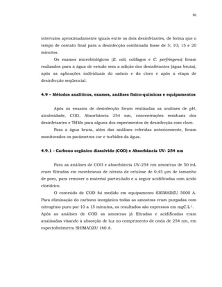80




intervalos aproximadamente iguais entre os dois desinfetantes, de forma que o
tempo de contato final para a desinfecção combinada fosse de 5; 10; 15 e 20
minutos.
       Os exames microbiológicos (E. coli, colifagos e C. perfringens) foram
realizados para a água de estudo sem a adição dos desinfetantes (água bruta),
após as aplicações individuais do ozônio e do cloro e após a etapa de
desinfecção seqüencial.


4.9 – Métodos analíticos, exames, análises físico-químicas e equipamentos


       Após os ensaios de desinfecção foram realizadas as análises de pH,
alcalinidade,   COD,   Absorbância   254   nm,   concentrações   residuais   dos
desinfetantes e THMs para alguns dos experimentos de desinfecção com cloro.
       Para a água bruta, além das análises referidas anteriormente, foram
monitorados os parâmetros cor e turbidez da água.


4.9.1 - Carbono orgânico dissolvido (COD) e Absorbância UV- 254 nm


       Para as análises de COD e absorbância UV-254 nm amostras de 50 mL
eram filtradas em membranas de nitrato de celulose de 0,45 µm de tamanho
de poro, para remover o material particulado e a seguir acidificadas com ácido
clorídrico.
       O conteúdo de COD foi medido em equipamento SHIMADZU 5000 A.
Para eliminação do carbono inorgânico todas as amostras eram purgadas com
nitrogênio puro por 10 a 15 minutos, os resultados são expressos em mgC.L-1.
Após as análises de COD as amostras já filtradas e acidificadas eram
analisadas visando à absorção de luz no comprimento de onda de 254 nm, em
espectofotômetro SHIMADZU 160 A.
 