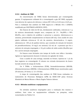81




4.9.2 – Análises de THM
      As concentrações de THMs foram determinadas por cromatografia
gasosa. O equipamento utilizado foi o cromatógrafo a gás HP 5890, equipado
com detector de captura de elétrons e coluna HP-5 30 m x 0,32 mm x 0,25 µm.
Para a realização das análises de THM seguiu-se o Método 551.1 (USEPA)
modificado por HAUTMAN & MUNCH (1997).
      Em frascos de vidro de 60 mL, devidamente calibrados, colocava-se 1 g
da mistura denominada tampão seco, composta de 1%              Na2HPO4 e 99%
KH2PO4, com o objetivo de acidificar e preservar a amostra. Adicionava-se a
amostra, preenchendo completamente os frascos (60 mL). Com auxílio de uma
pipeta calibrada retirava-se 10 mL da amostra, descartando-a. A seguir,
adicionava-se: 100 µL do padrão interno, que consistia de solução de brometo
de pentafluortolueno; 10 mg/L em metanol; 5,0 mL de n-pentano que foi o
solvente de extração empregado; e 10 g de sulfato de sódio anidro (Na2SO4) que
foi o sal de extração empregado.
      Os frascos eram fechados com tampa de butila com teflon e lacrados.
Agitava-se vigorosamente durante 2 minutos em agitador de tubos.
      Com o auxílio de uma seringa, mantida no freezer, injetava-se 1 µL da
fase orgânica no cromatógrafo. O volume era retirado diretamente do frasco
lacrado através da tampa de butila.
      Os 4 THMs: o triclorometano (TCM), bromodiclorometano (BDCM),
dibromoclorometano (DBCM) e tribromometano (TBM) foram monitorados após
20 minutos, 24 horas, 6, 12 e 30 dias.
      A etapa de cromatografia das análises de THM foram realizadas no
Laboratório de Processos Biológicos (LPB) da EESC-USP pelas técnicas
Elisabeth de Matos Moraes e Maria Ângela Talarico Adorno.


4.9.3 – Métodos analíticos e equipamentos


      Os métodos analíticos empregados para a realização dos exames e
análises,   bem   como   os   equipamentos   utilizados   na   pesquisa,   estão
sumarizados na Tabela 4.6.
 