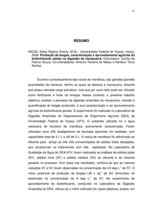 xi

RESUMO
INOUE, Keles Regina Antony, M.Sc., Universidade Federal de Viçosa, março,
2008. Produção de biogás, caracterização e aproveitamento agrícola do
biofertilizante obtido na digestão da manipueira. Orientadora: Cecília de
Fátima Souza. Co-orientadores: Antonio Teixeira de Matos e Nerilson Terra
Santos.

Durante o processamento das raízes de mandioca, são geradas grandes
quantidades de resíduos, dentre os quais se destaca a manipueira, efluente
que possui elevada carga poluidora, mas que por outro lado pode ser utilizado
como fertilizante e fonte de energia. Nesse contexto, o presente trabalho
objetivou analisar o processo de digestão anaeróbia da manipueira, visando à
quantificação do biogás produzido, à sua caracterização e ao aproveitamento
agrícola do biofertilizante gerado. O experimento foi realizado no Laboratório de
Digestão Anaeróbia do Departamento de Engenharia Agrícola (DEA) da
Universidade Federal de Viçosa (UFV). O substrato utilizado foi a água
residuária de fecularia de mandioca, previamente caracterizada. Foram
utilizados nove (09) biodigestores de bancada operando em batelada, com
capacidade total de 3,1 L e útil de 2 L. A casca de mandioca foi adicionada ao
efluente para atingir as três (03) concentrações de sólidos totais desejadas,
que constituíram os tratamentos com três

repetições. No Laboratório de

Qualidade da Água do DEA/UFV, foram realizadas as análises de sólidos totais
(ST), sólidos fixos (SF) e sólidos voláteis (SV) do afluente e do efluente
gerados no processo. Com base nos resultados, verificou-se que as maiores
reduções ST e SV foram observadas na concentração de 4,5 dag L-1 de ST. O
maior potencial de produção de biogás,1,39 L kg-1 de SV removidos, foi
observado na concentração de 8 dag L-1 de ST. No experimento de
aproveitamento do biofertilizante, conduzido no Laboratório de Digestão
Anaeróbia do DEA, utilizou-se o milho cultivado em vasos plásticos, postos em

 