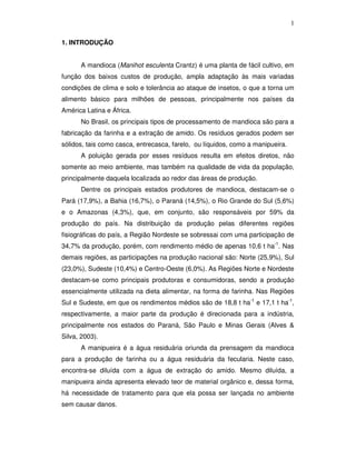 1
1. INTRODUÇÃO
A mandioca (Manihot esculenta Crantz) é uma planta de fácil cultivo, em
função dos baixos custos de produção, ampla adaptação às mais variadas
condições de clima e solo e tolerância ao ataque de insetos, o que a torna um
alimento básico para milhões de pessoas, principalmente nos países da
América Latina e África.
No Brasil, os principais tipos de processamento de mandioca são para a
fabricação da farinha e a extração de amido. Os resíduos gerados podem ser
sólidos, tais como casca, entrecasca, farelo, ou líquidos, como a manipueira.
A poluição gerada por esses resíduos resulta em efeitos diretos, não
somente ao meio ambiente, mas também na qualidade de vida da população,
principalmente daquela localizada ao redor das áreas de produção.
Dentre os principais estados produtores de mandioca, destacam-se o
Pará (17,9%), a Bahia (16,7%), o Paraná (14,5%), o Rio Grande do Sul (5,6%)
e o Amazonas (4,3%), que, em conjunto, são responsáveis por 59% da
produção do país. Na distribuição da produção pelas diferentes regiões
fisiográficas do país, a Região Nordeste se sobressai com uma participação de
34,7% da produção, porém, com rendimento médio de apenas 10,6 t ha-1. Nas
demais regiões, as participações na produção nacional são: Norte (25,9%), Sul
(23,0%), Sudeste (10,4%) e Centro-Oeste (6,0%). As Regiões Norte e Nordeste
destacam-se como principais produtoras e consumidoras, sendo a produção
essencialmente utilizada na dieta alimentar, na forma de farinha. Nas Regiões
Sul e Sudeste, em que os rendimentos médios são de 18,8 t ha-1 e 17,1 t ha-1,
respectivamente, a maior parte da produção é direcionada para a indústria,
principalmente nos estados do Paraná, São Paulo e Minas Gerais (Alves &
Silva, 2003).
A manipueira é a água residuária oriunda da prensagem da mandioca
para a produção de farinha ou a água residuária da fecularia. Neste caso,
encontra-se diluída com a água de extração do amido. Mesmo diluída, a
manipueira ainda apresenta elevado teor de material orgânico e, dessa forma,
há necessidade de tratamento para que ela possa ser lançada no ambiente
sem causar danos.

 