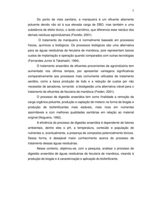 2
Do ponto de vista sanitário, a manipueira é um efluente altamente
poluente devido não só à sua elevada carga de DBO, mas também a uma
substância de efeito tóxico, o ácido cianídrico, que diferencia esse resíduo dos
demais resíduos agroindustriais (Fioretto, 2001).
O tratamento da manipueira é normalmente baseado em processos
físicos, químicos e biológicos. Os processos biológicos são uma alternativa
para as águas residuárias de fecularia de mandioca, pois representam baixos
custos de implantação e operação quando comparados com outras tecnologias
(Fernandes Junior & Takahashi, 1994).
O tratamento anaeróbio de efluentes provenientes da agroindústria tem
aumentado nos últimos tempos, por apresentar vantagens significativas
comparativamente aos processos mais comumente utilizados de tratamento
aeróbio, como a baixa produção de lodo e a redução de custos por não
necessitar de aeradores, tornando a biodigestão uma alternativa viável para o
tratamento de efluentes de fecularia de mandioca (Feiden, 2001).
O processo de digestão anaeróbia tem como finalidade a remoção da
carga orgânica poluente, produção e captação de metano na forma de biogás e
produção de biofertilizantes mais estáveis, mais ricos em nutrientes
assimiláveis e com melhores qualidades sanitárias em relação ao material
original (Nogueira, 1992).
A eficiência do processo de digestão anaeróbia é dependente de fatores
ambientais, dentre eles o pH, a temperatura, conteúdo e população de
nutrientes e, eventualmente, a presença de compostos potencialmente tóxicos.
Dessa forma, é desejável maior conhecimento acerca do processo de
tratamento dessas águas residuárias.
Nesse contexto, objetivou-se, com a pesquisa, analisar o processo de
digestão anaeróbia de águas residuárias de fecularia de mandioca, visando à
produção de biogás e à caracterização e aplicação do biofertlizante.

 