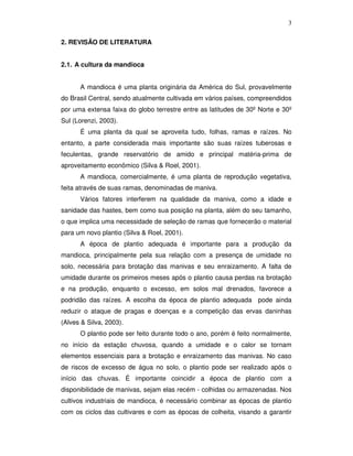 3
2. REVISÃO DE LITERATURA
2.1. A cultura da mandioca
A mandioca é uma planta originária da América do Sul, provavelmente
do Brasil Central, sendo atualmente cultivada em vários países, compreendidos
por uma extensa faixa do globo terrestre entre as latitudes de 30º Norte e 30º
Sul (Lorenzi, 2003).
É uma planta da qual se aproveita tudo, folhas, ramas e raízes. No
entanto, a parte considerada mais importante são suas raízes tuberosas e
feculentas, grande reservatório de amido e principal matéria-prima de
aproveitamento econômico (Silva & Roel, 2001).
A mandioca, comercialmente, é uma planta de reprodução vegetativa,
feita através de suas ramas, denominadas de maniva.
Vários fatores interferem na qualidade da maniva, como a idade e
sanidade das hastes, bem como sua posição na planta, além do seu tamanho,
o que implica uma necessidade de seleção de ramas que fornecerão o material
para um novo plantio (Silva & Roel, 2001).
A época de plantio adequada é importante para a produção da
mandioca, principalmente pela sua relação com a presença de umidade no
solo, necessária para brotação das manivas e seu enraizamento. A falta de
umidade durante os primeiros meses após o plantio causa perdas na brotação
e na produção, enquanto o excesso, em solos mal drenados, favorece a
podridão das raízes. A escolha da época de plantio adequada pode ainda
reduzir o ataque de pragas e doenças e a competição das ervas daninhas
(Alves & Silva, 2003).
O plantio pode ser feito durante todo o ano, porém é feito normalmente,
no início da estação chuvosa, quando a umidade e o calor se tornam
elementos essenciais para a brotação e enraizamento das manivas. No caso
de riscos de excesso de água no solo, o plantio pode ser realizado após o
início das chuvas. É importante coincidir a época de plantio com a
disponibilidade de manivas, sejam elas recém - colhidas ou armazenadas. Nos
cultivos industriais de mandioca, é necessário combinar as épocas de plantio
com os ciclos das cultivares e com as épocas de colheita, visando a garantir

 