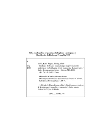 Ficha catalográfica preparada pela Seção de Catalogação e
Classificação da Biblioteca Central da UFV

T
I58p
2008

Inoue, Keles Regina Antony, 1975Produção de biogás, caracterização e aproveitamento
agrícola do biofertilizante obtido na digestão da manipueira /
Keles Regina Antony Inoue. – Viçosa, MG, 2008.
xiv, 76f. : il. (col.) ; 29cm.
Orientador: Cecília de Fátima Souza.
Dissertação (mestrado) - Universidade Federal de Viçosa.
Referências bibliográficas: f. 65-76.
1. Biogás. 2. Digestão anaeróbia. 3. Fertilizantes orgânicos.
4. Resíduos agrícolas - Processamento. I. Universidade
Federal de Viçosa. II.Título.
CDD 22.ed. 665.776

 