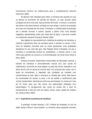 4
fornecimento contínuo de matéria-prima para o processamento industrial
(Guerreiro, 2005).
As épocas mais indicadas para colher a mandioca são aquelas em que
as plantas se encontram em período de repouso, ou seja, quando, pelas
condições de clima e do ciclo, elas já tenham diminuído o número e o tamanho
das folhas e dos lobos foliares, condição em que atinge o máximo de produção
de raízes com elevado teor de amido . Entretanto, a colheita pode se prolongar
até o período chuvoso e quente, quando a planta inicia nova estação
vegetativa, apresentando raízes com maior teor de água, o que leva à queda
no rendimento industrial (Fukuda & Otsubo, 2003).
Nas regiões em que predominam indústrias de produtos de mandioca, a
colheita é geralmente feita nos períodos secos e quentes ou secos e frios,
entre as estações chuvosas, pois as raízes apresentam suas qualidades
desejáveis em seu mais alto grau. Nas Regiões Norte e Nordeste, em que a
mandioca é considerada produto de subsistência, a colheita ocorre o ano
inteiro para atender ao consumo e à comercialização nas feiras livres (Alves &
Silva, 2003).
Embora já existam implementos mecanizados de fabricação nacional, a
colheita da mandioca é primordialmente manual e/ou com auxílio de
implementos, ocorrendo em duas etapas: a) poda das ramas, efetuada a uma
altura de 20 a 30 cm acima do nível do solo; e b) arranquio das raízes, com a
ajuda de ferramentas, a depender das condições de umidade e/ou
características do solo. Após o arranquio ou colheita das raízes, elas devem
ser amontoadas em pontos na área, a fim de facilitar o recolhimento pelo
veículo transportador, devendo-se evitar que permaneçam no campo por mais
de 24 horas, para que não ocorra sua deterioração fisiológica e/ou
bacteriológica. O carregamento das raízes do campo até o local do
beneficiamento é feito por meio de cestos, caixas, sacos, grades de madeira
etc. (Alves & Silva, 2003).
2.1.1. Importância econômica da mandioca
A produção mundial alcançou 176,7 milhões de toneladas no ano de
2000, sendo a África o maior produtor, e a América Latina ocupando a terceira

 