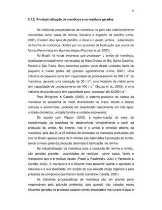 6
2.1.2. A industrialização da mandioca e os resíduos gerados
As indústrias processadoras de mandioca no país são tradicionalmente
conhecidas como casas de farinha, fecularia e engenho de polvilho (Lima,
2001). Existem dois tipos de polvilho, o doce e o azedo, ambos

subprodutos

da farinha de mandioca, obtidos por um processo de fabricação que ocorre de
forma diferenciada em algumas etapas (Pazinato et al., 2003).
No Brasil, há várias empresas que processam o amido de mandioca,
localizadas principalmente nos estados de Mato Grosso do Sul, Santa Catarina,
Paraná e São Paulo. Seus tamanhos podem variar desde unidades fabris de
pequeno e médio portes até grandes agroindústrias (Lima, 2001). Uma
indústria de pequeno porte tem capacidade de processamento de 200 t d-1 de
mandioca, gerando uma produção de 30 t d-1; uma indústria de médio porte
tem capacidade de processamento de 400 t d-1 (Souza et al., 2003); e uma
indústria de grande porte tem capacidade para processar até 22.000 t d-1.
Para Bringhenti & Cabello (2005), o sistema produtivo da cadeia da
mandioca se apresenta de modo diversificado no Brasil, devido a fatores
culturais e econômicos, podendo ser classificado basicamente em três tipos:
unidade doméstica, unidade familiar e unidade empresarial.
De acordo com Vilpoux (2002), a modernização do setor de
transformação da mandioca foi desenvolvida principalmente a partir da
produção do amido. No entanto, não é o amido o principal destino da
mandioca, pois das 20 a 25 milhões de toneladas de mandioca produzidas por
ano no Brasil, apenas cerca de 2 milhões são destinadas à produção do amido,
sendo a maior parte da produção destinada à fabricação de farinha.
Na industrialização da mandioca para a produção de farinha e amido,,
são geradas grandes

quantidades de resíduos

como casca, farelo e

manipueira que é o resíduo líquido (Prado & Pawlowsky, 2003 e Pantaroto &
Cereda, 2003). A manipueira é o efluente mais poluente quanto à agressão à
natureza e à sua toxicidade, em função de sua elevada carga orgânica e pela
presença de compostos que liberam ácido cianídrico (Cereda, 2001).
As indústrias processadoras de mandioca são em grande parte
responsáveis pela poluição ambiental, pois quando não tratados esses
efluentes gerados no processo acabam sendo despejados nos cursos d’água e

 