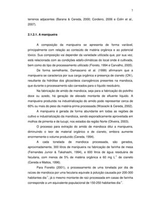 7
terrenos adjacentes (Barana & Cereda, 2000; Cordeiro, 2006 e Colin et al.,
2007).
2.1.2.1. A manipueira
A composição da manipueira se apresenta de forma variável,
principalmente com relação ao conteúdo de matéria orgânica e ao potencial
tóxico. Sua composição vai depender da variedade utilizada que, por sua vez,
está relacionada com as condições edafo-climáticas do local onde é cultivada,
bem como do tipo de processamento utilizado (Fioreto, 1994 e Carvalho, 2005).
De forma semelhante, Damasceno et al. (1999) afirmaram que a
manipueira se caracteriza por sua carga orgânica e presença de cianeto (CN-),
resultante da hidrólise dos glicosídeos cianogênicos presentes na mandioca,
que durante o processamento são carreados para o líquido residuário.
Na fabricação de amido de mandioca, seja para a fabricação do polvilho
doce ou azedo, há geração de elevado montante de efluente líquido. A
manipueira produzida na industrialização do amido pode representar cerca de
60% ou mais do peso da matéria-prima processada (Wosiacki & Cereda, 2002).
A manipueira é gerada de forma abundante em todas as regiões de
cultivo e industrialização da mandioca, sendo esporadicamente aproveitada em
molhos de pimenta e de tucupi, nos estados da região Norte (Oliveira, 2003).
O processo para extração do amido de mandioca dilui a manipueira,
diminuindo o teor de material orgânico e de cianeto, embora aumente
enormemente o volume produzido (Cereda, 1994).
A

cada

tonelada

de

mandioca

processada,

são

gerados,

aproximadamente, 300 litros de manipueira na fabricação de farinha de mesa
(Fernandes Junior & Takahashi, 1994), e 600 litros de água residuária de
fecularia, com menos de 5% de matéria orgânica e 60 mg L-1 de cianeto
(Cereda e Mattos, 1996).
Para Fioretto (2001), o processamento de uma tonelada por dia de
raízes de mandioca por uma fecularia equivale à poluição causada por 200-300
habitantes dia-1, já o mesmo montante de raiz processada em casas de farinha
corresponde a um equivalente populacional de 150-250 habitantes dia-1.

 