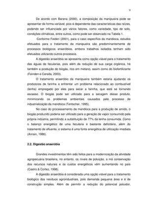9
De acordo com Barana (2000), a composição da manipueira pode se
apresentar de forma variável, pois é dependente das características das raízes,
podendo ser influenciada por vários fatores, como variedade, tipo de solo,
condições climáticas, entre outros, como pode ser observado na Tabela 1.
Conforme Feiden (2001), para o caso específico da mandioca, estudos
efetuados para o tratamento da manipueira são predominantemente de
processos biológicos anaeróbios, embora trabalhos isolados tenham sido
efetuados utilizando outros processos.
A digestão anaeróbia se apresenta como opção viável para o tratamento
das águas de fecularias, pois além da redução de sua carga orgânica, há
também a produção do biogás, rico em metano, assim como do biofertilizante
(Feinden e Cereda, 2003).
O tratamento anaeróbio da manipueira também estaria ajudando os
produtores de farinha a enfrentar um problema relacionado ao combustível
(lenha) empregado por eles para secar a farinha, que está se tornando
escasso. O biogás pode ser utilizado para a secagem desse produto,
minimizando

os

problemas

ambientais

causados

pelo

processo

de

industrialização da mandioca (Tentscher, 1995).
No caso do processamento da mandioca para a produção de amido, o
biogás produzido poderia ser utilizado para a geração de vapor consumido pela
própria indústria, permitindo a substituição de 77% da lenha consumida. Como
o balanço energético de uma fecularia é bastante deficitário, além do
tratamento de efluente, o sistema é uma fonte energética de utilização imediata
(Anrain, 1986).
2.2. Digestão anaeróbia
Grandes investimentos têm sido feitos para a modernização da atividade
agropecuária brasileira, no entanto, os níveis de poluição, a má conservação
dos recursos naturais e os custos energéticos vêm aumentando no país
(Castro & Cortez, 1998).
A digestão anaeróbia é considerada uma opção viável para o tratamento
biológico dos resíduos agroindustriais, pois demanda pequena área e é de
construção simples. Além de permitir a redução do potencial poluidor,

 