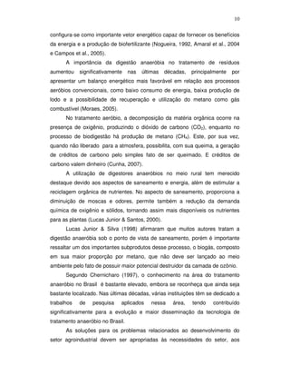 10
configura-se como importante vetor energético capaz de fornecer os benefícios
da energia e a produção de biofertilizante (Nogueira, 1992, Amaral et al., 2004
e Campos et al., 2005).
A importância da digestão anaeróbia no tratamento de resíduos
aumentou

significativamente

nas

últimas

décadas,

principalmente

por

apresentar um balanço energético mais favorável em relação aos processos
aeróbios convencionais, como baixo consumo de energia, baixa produção de
lodo e a possibilidade de recuperação e utilização do metano como gás
combustível (Moraes, 2005).
No tratamento aeróbio, a decomposição da matéria orgânica ocorre na
presença de oxigênio, produzindo o dióxido de carbono (CO2), enquanto no
processo de biodigestão há produção de metano (CH4). Este, por sua vez,
quando não liberado para a atmosfera, possibilita, com sua queima, a geração
de créditos de carbono pelo simples fato de ser queimado. E créditos de
carbono valem dinheiro (Cunha, 2007).
A utilização de digestores anaeróbios no meio rural tem merecido
destaque devido aos aspectos de saneamento e energia, além de estimular a
reciclagem orgânica de nutrientes. No aspecto de saneamento, proporciona a
diminuição de moscas e odores, permite também a redução da demanda
química de oxigênio e sólidos, tornando assim mais disponíveis os nutrientes
para as plantas (Lucas Junior & Santos, 2000).
Lucas Junior & Silva (1998) afirmaram que muitos autores tratam a
digestão anaeróbia sob o ponto de vista de saneamento, porém é importante
ressaltar um dos importantes subprodutos desse processo, o biogás, composto
em sua maior proporção por metano, que não deve ser lançado ao meio
ambiente pelo fato de possuir maior potencial destruidor da camada de ozônio.
Segundo Chernicharo (1997), o conhecimento na área do tratamento
anaeróbio no Brasil é bastante elevado, embora se reconheça que ainda seja
bastante localizado. Nas últimas décadas, várias instituições têm se dedicado a
trabalhos

de

pesquisa

aplicados

nessa

área,

tendo

contribuído

significativamente para a evolução e maior disseminação da tecnologia de
tratamento anaeróbio no Brasil.
As soluções para os problemas relacionados ao desenvolvimento do
setor agroindustrial devem ser apropriadas às necessidades do setor, aos

 