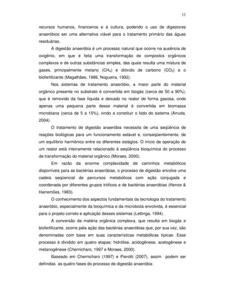 11
recursos humanos, financeiros e à cultura, podendo o uso de digestores
anaeróbios ser uma alternativa viável para o tratamento primário das águas
residuárias.
A digestão anaeróbia é um processo natural que ocorre na ausência de
oxigênio, em que é feita uma transformação de compostos orgânicos
complexos e de outras substâncias simples, das quais resulta uma mistura de
gases, principalmente metano (CH4) e dióxido de carbono (CO2) e o
biofertilizante (Magalhães, 1986, Nogueira, 1992).
Nos sistemas de tratamento anaeróbio, a maior parte do material
orgânico presente no substrato é convertida em biogás (cerca de 50 a 90%),
que é removido da fase líquida e deixado no reator de forma gasosa, onde
apenas uma pequena parte desse material é convertida em biomassa
microbiana (cerca de 5 a 15%), vindo a constituir o lodo do sistema (Arruda,
2004).
O tratamento de digestão anaeróbia necessita de uma seqüência de
reações biológicas para um funcionamento estável e, conseqüentemente, de
um equilíbrio harmônico entre os diferentes estágios. O início da operação de
um reator está inteiramente relacionado à seqüência bioquímica do processo
de transformação do material orgânico (Moraes, 2000).
Em

razão

da

enorme complexidade

de

caminhos

metabólicos

disponíveis para as bactérias anaeróbias, o processo de digestão envolve uma
cadeia seqüencial de percursos metabólicos com ação conjugada e
coordenada por diferentes grupos tróficos e de bactérias anaeróbias (Henze &
Harremöes, 1983).
O conhecimento dos aspectos fundamentais da tecnologia do tratamento
anaeróbio, especialmente da bioquímica e da microbiota envolvida, é essencial
para o projeto correto e aplicação desses sistemas (Lettinga, 1994).
A conversão da matéria orgânica complexa, que resulta em biogás e
biofertilizante, ocorre pela ação das bactérias anaeróbias que, por sua vez, são
denominadas com base em suas características metabólicas típicas. Esse
processo é dividido em quatro etapas: hidrólise, acidogênese, acetogênese e
metanogênese (Chernicharo, 1997 e Moraes, 2000).
Baseado em Chernicharo (1997) e Pierotti (2007), assim podem ser
definidas as quatro fases do processo de digestão anaeróbia:

 