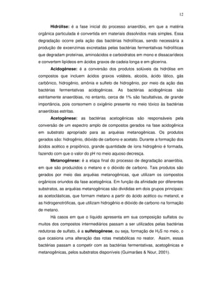 12
Hidrólise: é a fase inicial do processo anaeróbio, em que a matéria
orgânica particulada é convertida em materiais dissolvidos mais simples. Essa
degradação ocorre pela ação das bactérias hidrolíticas, sendo necessária a
produção de exoenzimas excretadas pelas bactérias fermentativas hidrolíticas
que degradam proteínas, aminoácidos e carboidratos em mono e dissacarídeos
e convertem lipídeos em ácidos graxos de cadeia longa e em glicerina.
Acidogênese: é a conversão dos produtos solúveis da hidrólise em
compostos que incluem ácidos graxos voláteis, alcoóis, ácido lático, gás
carbônico, hidrogênio, amônia e sulfeto de hidrogênio, por meio da ação das
bactérias

fermentativas

acidogênicas.

As

bactérias

acidogênicas

são

estritamente anaeróbias, no entanto, cerca de 1% são facultativas, de grande
importância, pois consomem o oxigênio presente no meio tóxico às bactérias
anaeróbias estritas.
Acetogênese: as bactérias acetogênicas são responsáveis pela
conversão de um espectro amplo de compostos gerados na fase acidogênica
em substrato apropriado para as arquéias metanogênicas. Os produtos
gerados são: hidrogênio, dióxido de carbono e acetato. Durante a formação dos
ácidos acético e propiônico, grande quantidade de íons hidrogênio é formada,
fazendo com que o valor do pH no meio aquoso decresça.
Metanogênese: é a etapa final do processo de degradação anaeróbia,
em que são produzidos o metano e o dióxido de carbono. Tais produtos são
gerados por meio das arquéias metanogênicas, que utilizam os compostos
orgânicos oriundos da fase acetogênica. Em função da afinidade por diferentes
substratos, as arquéias metanogênicas são divididas em dois grupos principais:
as acetoclásticas, que formam metano a partir do ácido acético ou metanol, e
as hidrogenotróficas, que utilizam hidrogênio e dióxido de carbono na formação
de metano.
Há casos em que o líquido apresenta em sua composição sulfatos ou
muitos dos compostos intermediários passam a ser utilizados pelas bactérias
redutoras de sulfato, é a sulfetogênese, ou seja, formação de H2S no meio, o
que ocasiona uma alteração das rotas metabólicas no reator. Assim, essas
bactérias passam a competir com as bactérias fermentativas, acetogênicas e
metanogênicas, pelos substratos disponíveis (Guimarães & Nour, 2001).

 