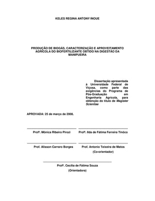 KELES REGINA ANTONY INOUE

PRODUÇÃO DE BIOGÁS, CARACTERIZAÇÃO E APROVEITAMENTO
AGRÍCOLA DO BIOFERTILIZANTE OBTIDO NA DIGESTÃO DA
MANIPUEIRA

Dissertação apresentada
à Universidade Federal de
Viçosa, como parte das
exigências do Programa de
Pós-Graduação
em
Engenharia Agrícola, para
obtenção do título de Magister
Scientiae
APROVADA: 25 de março de 2008.

_______________________________ _______________________________
Profª. Mônica Ribeiro Pirozi

Profª. Ilda de Fátima Ferreira Tinôco

_______________________________ _______________________________
Prof. Alisson Carraro Borges

Prof. Antonio Teixeira de Matos
(Co-orientador)

___________________________________________
Profª. Cecília de Fátima Souza
(Orientadora)

 