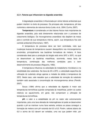 14

2.2.1. Fatores que influenciam na digestão anaeróbia
A degradação anaeróbia é influenciada por vários fatores ambientais que
podem interferir no êxito do processo. Os principais são: temperatura, pH dos
nutrientes e elementos de natureza tóxica (Leite, et al., 2004; Cunha, 2007).
Temperatura: é considerada um dos fatores físicos mais importantes da
digestão anaeróbia, pois está diretamente relacionada com o processo de
crescimento biológico. Os microrganismos anaeróbios não dispõem de meios
para o controle de sua temperatura interna, assim, sua temperatura fica sob
controle ambiental (Chernicharo, 1997).
A temperatura do processo deve ser bem controlada, visto que
mudanças buscas de temperatura causam desequilíbrio nos microorganismos
envolvidos, principalmente nas bactérias formadoras de metano. A faixa
considerada ideal para a produção do biogás está entre 30ºC a 35ºC, na qual
se desenvolvem as bactérias mesofílicas, ocorrendo, nessa faixa de
temperatura,

combinação

das

melhores

condições

para

o

bom

desenvolvimento do processo (Nogueira, 1992).
A temperatura influencia na velocidade do metabolismo microbiano e na
solubilidade dos substratos. Na faixa de 20 e 25ºC, a velocidade específica de
utilização do substrato atinge apenas a metade da obtida à temperatura de
35ºC. Neste caso, vale ressaltar que a velocidade de remoção do substrato
também está associada à concentração de microorganismos ativos (Pierotti,
2007).
Souza (1984) afirma que a velocidade da digestão é maior sob
temperaturas termofílicas quando comparada às mesofílicas, porém os custos
relativos ao aquecimento, em geral, não compensam a utilização de
temperaturas termofílicas.
pH: o valor e a estabilidade do pH no reator são extremamente
importantes, pois uma taxa elevada de metanogênese só pode se desenvolver
quando o pH se mantiver numa faixa estreita, embora se possa conseguir a
formação de metano com pH variando de 6,0 a 8,0. Porém, valores abaixo de
6,0 e acima de 8,3 devem ser evitados, uma vez que podem inibir, por

 