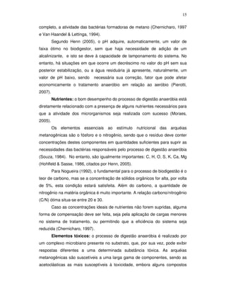 15
completo, a atividade das bactérias formadoras de metano (Chernicharo, 1997
e Van Haandel & Lettinga, 1994).
Segundo Henn (2005), o pH adquire, automaticamente, um valor de
faixa ótimo no biodigestor, sem que haja necessidade de adição de um
alcalinizante, e isto se deve à capacidade de tamponamento do sistema. No
entanto, há situações em que ocorre um decréscimo no valor do pH sem sua
posterior estabilização, ou a água residuária já apresente, naturalmente, um
valor de pH baixo, sendo

necessária sua correção, fator que pode afetar

economicamente o tratamento anaeróbio em relação ao aeróbio (Pierotti,
2007).
Nutrientes: o bom desempenho do processo de digestão anaeróbia está
diretamente relacionado com a presença de alguns nutrientes necessários para
que a atividade dos microrganismos seja realizada com sucesso (Moraes,
2005).
Os

elementos

essenciais

ao

estímulo

nutricional

das

arquéias

metanogênicas são o fósforo e o nitrogênio, sendo que o resíduo deve conter
concentrações destes componentes em quantidades suficientes para suprir as
necessidades das bactérias responsáveis pelo processo de digestão anaeróbia
(Souza, 1984). No entanto, são igualmente importantes: C, H, O, S, K, Ca, Mg
(Hohlfeld & Sasse, 1986, citados por Henn, 2005).
Para Nogueira (1992), o fundamental para o processo de biodigestão é o
teor de carbono, mas se a concentração de sólidos orgânicos for alta, por volta
de 5%, esta condição estará satisfeita. Além do carbono, a quantidade de
nitrogênio na matéria orgânica é muito importante. A relação carbono/nitrogênio
(C/N) ótima situa-se entre 20 e 30.
Caso as concentrações ideais de nutrientes não forem supridas, alguma
forma de compensação deve ser feita, seja pela aplicação de cargas menores
no sistema de tratamento, ou permitindo que a eficiência do sistema seja
reduzida (Chernicharo, 1997).
Elementos tóxicos: o processo de digestão anaeróbia é realizado por
um complexo microbiano presente no substrato, que, por sua vez, pode exibir
respostas diferentes a uma determinada substância tóxica. As arquéias
metanogênicas são suscetíveis a uma larga gama de componentes, sendo as
acetoclásticas as mais susceptíveis à toxicidade, embora alguns compostos

 