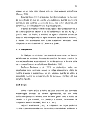 16
possam ter um maior efeito inibitório sobre os microrganismos acidogênicos
(Speece, 1996).
Segundo Souza (1984), a toxicidade é um termo relativo e vai depender
da concentração em que se encontra uma substância. Quando ocorre uma
aclimatação das bactérias ao composto tóxico, elas podem adaptar-se, até
certo limite, a concentrações elevadas daqueles compostos.
O cianeto é um componente tóxico ao processo de digestão anaeróbia, e
as bactérias podem se adaptar a ele nas concentrações de 20 a 40 mg L-1
(Souza, 1984). No entanto, a microflora da digestão anaeróbia encontra-se
adaptada ao cianeto presente nas águas residuárias de fecularia de mandioca,
o mesmo não acontecendo com outras suspensões amiláceas, como
comprovou um estudo realizado por Cereda et al. (1990).
2.2.2. Biodigestores
Os biodigestores consistem basicamente de uma câmara de formato
variado onde se processa a fermentação anaeróbia da matéria orgânica, de
uma campânula para armazenamento do biogás produzido e de uma saída
para o material digerido ou biofertilizante (Magalhães, 1986).
Conforme Benincasa et al. (1991), os biodigestores podem ser
classificados como contínuos, quando se utiliza abastecimento diário de
matéria orgânica e descontínuos ou em batelada, quando se utiliza a
capacidade máxima de armazenamento de biomassa, retendo-a até sua
completa digestão.
2.2.3. Biogás
Define-se como biogás a mistura de gases produzidos pela conversão
microbiológica

anaeróbia

de

resíduos

agroindustriais,

que

têm

como

constituintes principais o metano, além de outros gases, como o dióxido de
carbono e o gás sulfídrico, cuja presença é variável, dependendo da
composição do resíduo tratado (Cassini et al., 2003).
Segundo Chernicharo (1997), a composição do biogás produzido
durante a digestão anaeróbia varia de acordo com as condições ambientais e

 