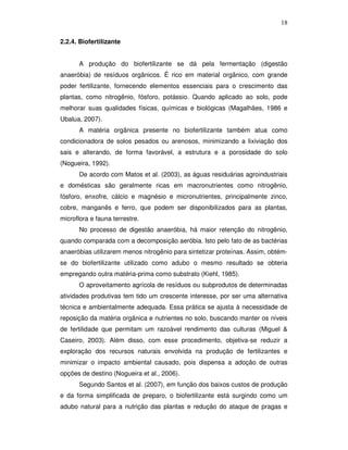 18
2.2.4. Biofertilizante
A produção do biofertilizante se dá pela fermentação (digestão
anaeróbia) de resíduos orgânicos. É rico em material orgânico, com grande
poder fertilizante, fornecendo elementos essenciais para o crescimento das
plantas, como nitrogênio, fósforo, potássio. Quando aplicado ao solo, pode
melhorar suas qualidades físicas, químicas e biológicas (Magalhães, 1986 e
Ubalua, 2007).
A matéria orgânica presente no biofertilizante também atua como
condicionadora de solos pesados ou arenosos, minimizando a lixiviação dos
sais e alterando, de forma favorável, a estrutura e a porosidade do solo
(Nogueira, 1992).
De acordo com Matos et al. (2003), as águas residuárias agroindustriais
e domésticas são geralmente ricas em macronutrientes como nitrogênio,
fósforo, enxofre, cálcio e magnésio e micronutrientes, principalmente zinco,
cobre, manganês e ferro, que podem ser disponibilizados para as plantas,
microflora e fauna terrestre.
No processo de digestão anaeróbia, há maior retenção do nitrogênio,
quando comparada com a decomposição aeróbia. Isto pelo fato de as bactérias
anaeróbias utilizarem menos nitrogênio para sintetizar proteínas. Assim, obtémse do biofertilizante utilizado como adubo o mesmo resultado se obteria
empregando outra matéria-prima como substrato (Kiehl, 1985).
O aproveitamento agrícola de resíduos ou subprodutos de determinadas
atividades produtivas tem tido um crescente interesse, por ser uma alternativa
técnica e ambientalmente adequada. Essa prática se ajusta à necessidade de
reposição da matéria orgânica e nutrientes no solo, buscando manter os níveis
de fertilidade que permitam um razoável rendimento das culturas (Miguel &
Caseiro, 2003). Além disso, com esse procedimento, objetiva-se reduzir a
exploração dos recursos naturais envolvida na produção de fertilizantes e
minimizar o impacto ambiental causado, pois dispensa a adoção de outras
opções de destino (Nogueira et al., 2006).
Segundo Santos et al. (2007), em função dos baixos custos de produção
e da forma simplificada de preparo, o biofertilizante está surgindo como um
adubo natural para a nutrição das plantas e redução do ataque de pragas e

 